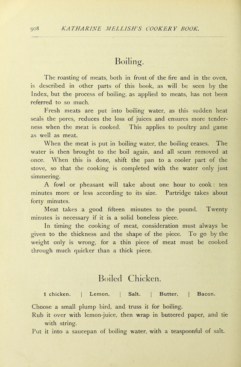 Boiling. The roasting of meats, both in front of the fire and in the oven, is described in other parts of this book, as will be seen by the Index, but the process of boiling, as applied to meats, has not been referred to so much. Fresh meats are put into boiling water, as this sudden heat seals the pores, reduces the loss of juices and ensures more tender- ness when the meat is cooked. This applies to poultry and game as well as meat. When the meat is put in boiling water, the boiling ceases. The water is then brought to the boil again, and all scum removed at once. When this is done, shift the pan to a cooler part of the stove, so that the cooking is completed with the water only just simmering. A fowl or pheasant will take about one hour to cook: ten minutes more or less according to its size. Partridge takes about forty minutes. Meat takes a good fifteen minutes to the pound. Twenty minutes is necessary if it is a solid boneless piece. In timing the cooking of meat, consideration must always be given to the thickness and the shape of the piece. To go by the weight only is wrong, for a thin piece of meat must be cooked through much quicker than a thick piece. Boiled Chicken. 1 chicken. | Lemon. | Salt. | Butter. | Bacon. Choose a small plump bird, and truss it for boiling. Rub it over with lemon-juice, then wrap in buttered paper, and tie with string. Put it into a saucepan of boiling water, with a teaspoonful of salt.