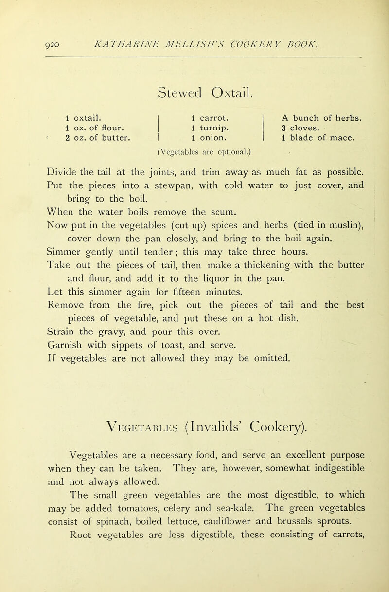 Stewed Oxtail. 1 oxtail. 1 oz. of flour. 2 oz. of butter. 1 carrot. 1 turnip. 1 onion. A bunch of herbs. 3 cloves. 1 blade of mace. (Vegetables are optional.) Divide the tail at the joints, and trim away as much fat as possible. Put the pieces into a stewpan, with cold water to just cover, and bring to the boil. When the water boils remove the scum. Now put in the vegetables (cut up) spices and herbs (tied in muslin), cover down the pan closely, and bring to the boil again. Simmer gently until tender; this may take three hours. Take out the pieces of tail, then make a thickening with the butter and flour, and add it to the liquor in the pan. Let this simmer again for fifteen minutes. Remove from the fire, pick out the pieces of tail and the best pieces of vegetable, and put these on a hot dish. Strain the gravy, and pour this over. Garnish with sippets of toast, and serve. If vegetables are not allowed they may be omitted. Vegetables are a necessary food, and serve an excellent purpose when they can be taken. They are, however, somewhat indigestible and not always allowed. The small green vegetables are the most digestible, to which may be added tomatoes, celery and sea-kale. The green vegetables consist of spinach, boiled lettuce, cauliflower and brussels sprouts. Root vegetables are less digestible, these consisting of carrots, Vegetables (Invalids’ Cookery).