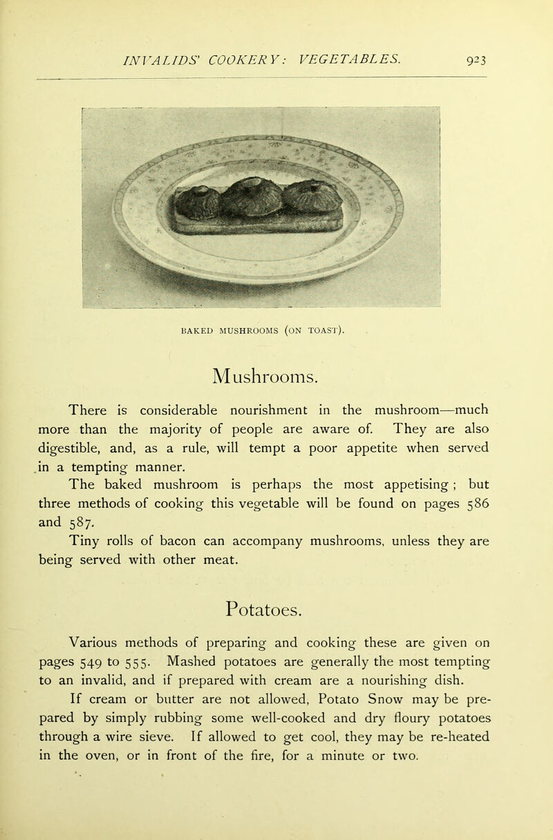 BAKED MUSHROOMS (ON TOAST). Mushrooms. There is considerable nourishment in the mushroom—much more than the majority of people are aware of. They are also digestible, and, as a rule, will tempt a poor appetite when served in a tempting manner. The baked mushroom is perhaps the most appetising ; but three methods of cooking this vegetable will be found on pages 586 and 587, Tiny rolls of bacon can accompany mushrooms, unless they are being served with other meat. Potatoes. Various methods of preparing and cooking these are given on pages 549 to 555. Mashed potatoes are generally the most tempting to an invalid, and if prepared with cream are a nourishing dish. If cream or butter are not allowed, Potato Snow may be pre- pared by simply rubbing some well-cooked and dry floury potatoes through a wire sieve. If allowed to get cool, they may be re-heated in the oven, or in front of the fire, for a minute or two.