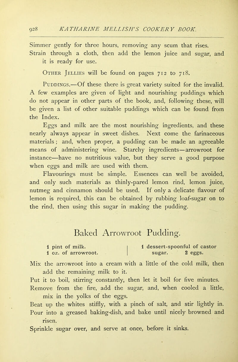 Simmer gently for three hours, removing any scum that rises. Strain through a cloth, then add the lemon juice and sugar, and it is ready for use. Other Jellies will be found on pages 712 to 718. Puddings.—Of these there is great variety suited for the invalid. A few examples are given of light and nourishing puddings which do not appear in other parts of the book, and, following these, will be given a list of other suitable puddings which can be found from the Index. Eggs and milk are the most nourishing ingredients, and these nearly always appear in sweet dishes. Next come the farinaceous materials ; and, when proper, a pudding can be made an agreeable means of administering wine. Starchy ingredients—arrowroot for instance—have no nutritious value, but they serve a good purpose when eggs and milk are used with them. Flavourings must be simple. Essences can well be avoided, and only such materials as thinly-pared lemon rind, lemon juice, nutmeg and cinnamon should be used. If only a delicate flavour of lemon is required, this can be obtained by rubbing loaf-sugar on to the rind, then using this sugar in making the pudding. Mix the arrowroot into a cream with a little of the cold milk, then add the remaining milk to it. Put it to boil, stirring constantly, then let it boil for five minutes. Remove from the fire, add the sugar, and, when cooled a little, mix in the yolks of the eggs. Beat up the whites stiffly, with a pinch of salt, and stir lightly in. Pour into a greased baking-dish, and bake until nicely browned and risen. Sprinkle sugar over, and serve at once, before it sinks. Baked Arrowroot Puddin g. 1 pint of milk. 1 oz. of arrowroot. 1 dessert-spoonful of castor sugar. 2 eggs.