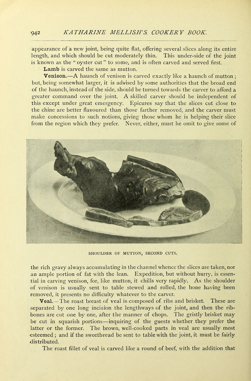 appearance of a new joint, being quite flat, offering several slices along its entire length, and which should be cut moderately thin. This under-side of the joint is known as the “ oyster cut ” to some, and is often carved and served first. Lamb is carved the same as mutton. Venison.—A haunch of venison is carved exactly like a haunch of mutton ; but, being somewhat larger, it is advised by some authorities that the broad end of the haunch, instead of the side, should be turned towards the carver to afford a greater command over the joint. A skilled carver should be independent of this except under great emergency. Epicures say that the slices cut close to the chine are better flavoured than those farther removed, and the carver must make concessions to such notions, giving those whom he is helping their slice from the region which they prefer. Never, either, must he omit to give some of SHOULDER OF MUTTON, SECOND CUTS. the rich gravy always accumulating in the channel whence the slices are taken, nor an ample portion of fat with the lean. Expedition, but without hurry, is essen- tial in carving venison, for, like mutton, it chills very rapidly. As the shoulder of venison is usually sent to table stewed and rolled, the bone having been removed, it presents no difficulty whatever to the carver. Veal. —The roast breast of veal is composed of ribs and brisket. These are separated by one long incision the lengthways of the joint, and then the rib- bones are cut one by one, after the manner of chops. The gristly brisket may be cut in squarish portions—inquiring of the guests whether they prefer the latter or the former. The brown, well-cooked parts in veal are usually most esteemed ; and if the sweetbread be sent to table with the joint, it must be fairly distributed. The roast fillet of veal is carved like a round of beef, with the addition that