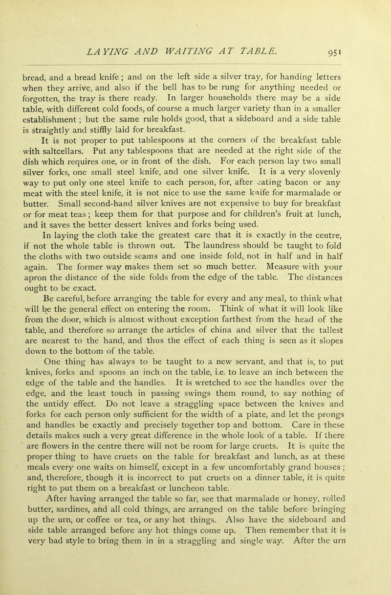 bread, and a bread knife ; and on the left side a silver tray, for handing letters when they arrive, and also if the bell has to be rung for anything needed or forgotten, the tray is there ready. In larger households there may be a side table, with different cold foods, of course a much larger variety than in a smaller establishment ; but the same rule holds good, that a sideboard and a side table is straightly and stiffly laid for breakfast. It is not proper to put tablespoons at the corners of the breakfast table with saltcellars. Put any tablespoons that are needed at the right side of the dish which requires one, or in front of the dish. For each person lay two small silver forks, one small steel knife, and one silver knife. It is a very slovenly way to put only one steel knife to each person, for, after eating bacon or any meat with the steel knife, it is not nice to use the same knife for marmalade or butter. Small second-hand silver knives are not expensive to buy for breakfast or for meat teas ; keep them for that purpose and for children’s fruit at lunch, and it saves the better dessert knives and forks being used. In laying the cloth take the greatest care that it is exactly in the centre, if not the whole table is thrown out. The laundress should be taught to fold the cloths with two outside seams and one inside fold, not in half and in half again. The former way makes them set so much better. Measure with your apron the distance of the side folds from the edge of the table. The distances ought to be exact. Be careful, before arranging the table for every and any meal, to think what will be the general effect on entering the room. Think of what it will look like from the door, which is almost without exception farthest from the head of the table, and therefore so arrange the articles of china and silver that the tallest are nearest to the hand, and thus the effect of each thing is seen as it slopes down to the bottom of the table. One thing has always to be taught to a new servant, and that is, to put knives, forks and spoons an inch on the table, i.e. to leave an inch between the edge of the table and the handles. It is wretched to see the handles over the edge, and the least touch in passing swings them round, to say nothing of the untidy effect. Do not leave a straggling space between the knives and forks for each person only sufficient for the width of a plate, and let the prongs and handles be exactly and precisely together top and bottom. Care in these details makes such a very great difference in the whole look of a table. If there are flowers in the centre there will not be room for large cruets. It is quite the proper thing to have cruets on the table for breakfast and lunch, as at these meals every one waits on himself, except in a few uncomfortably grand houses ; and, therefore, though it is incorrect to put cruets on a dinner table, it is quite right to put them on a breakfast or luncheon table. After having arranged the table so far, see that marmalade or honey, rolled butter, sardines, and all cold things, are arranged on the table before bringing up the urn, or coffee or tea, or any hot things. Also have the sideboard and side table arranged before any hot things come up. Then remember that it is very bad style to bring them in in a straggling and single way. After the urn