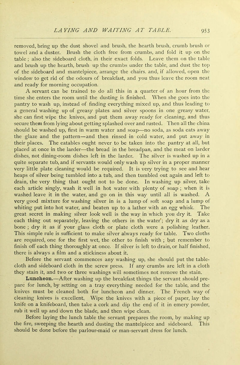 removed, bring up the dust shovel and brush, the hearth brush, crumb brush or towel and a duster. Brush the cloth free from crumbs, and fold it up on the table ; also the sideboard cloth, in their exact folds. Leave them on the table and brush up the hearth, brush up the crumbs under the table, and dust the top of the sideboard and mantelpiece, arrange the chairs, and, if allowed, open the window to get rid of the odours of breakfast, and you thus leave the room neat and ready for morning occupation. A servant can be trained to do all this in a quarter of an hour from the time she enters the room until the dusting is finished. When she goes into the pantry to wash up, instead of finding everything mixed up, and thus leading to a general washing up of greasy plates and silver spoons in one greasy water, she can first wipe the knives, and put them away ready for cleaning, and thus secure them from lying about getting splashed over and rusted. Then all the china should be washed up, first in warm water and soap—no soda, as soda eats away the glaze and the pattern—and then rinsed in cold water, and put away in their places. The eatables ought never to be taken into the pantry at all, but placed at once in the larder—the bread in the breadpan, and the meat on larder dishes, not dining-room dishes left in the larder. The silver is washed up in a quite separate tub, and if servants would only wash up silver in a proper manner very little plate cleaning would be required. It is very trying to see and hear heaps of silver being tumbled into a tub, and then tumbled out again and left to drain, the very thing that ought not to be done. In washing up silver, take each article singly, wash it well in hot water with plenty of soap ; when it is washed leave it in the water, and go on in this way until all is washed. A very good mixture for washing silver in is a lump of soft soap and a lump of whiting put into hot water, and beaten up to a lather with an egg whisk. The great secret in making silver look well is the way in which you dry it. Take each thing out separately, leaving the others in the water*; dry it as dry as a bone ; dry it as if your glass cloth or plate cloth were a polishing leather. This simple rule is sufficient to make silver always ready for table. Two cloths are required, one for the first wet, the other to finish with ; but remember to finish off each thing thoroughly at once. If silver is left to drain, or half finished, there is always a film and a stickiness about it. Before the servant commences any washing up, she should put the table- cloth and sideboard cloth in the screw press. If any crumbs are left in a cloth they stain it, and two or three washings will sometimes not remove the stain. Luncheon.—After washing up the breakfast things the servant should pre- pare for lunch, by setting on a tray everything needed for the table, and the knives must be cleaned both for luncheon and dinner. The French way of cleaning knives is excellent. Wipe the knives with a piece of paper, lay the knife on a knifeboard, then take a cork and dip the end of it in emery powder, rub it well up and down the blade, and then wipe clean. Before laying the lunch table the servant prepares the room, by making up the fire, sweeping the hearth and dusting the mantelpiece and sideboard. This should be done before the parlour-maid or man-servant dress for lunch.
