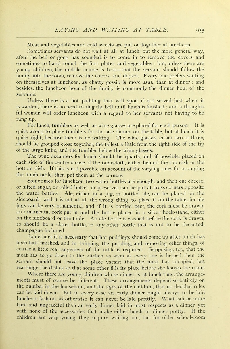 Meat and vegetables and cold sweets are put on together at luncheon. Sometimes servants do not wait at all at lunch, but the more general way, after the bell or gong has sounded, is to come in to remove the covers, and sometimes to hand round the first plates and vegetables ; but, unless there are young children, the middle course is best—that the servant should follow the family into the room, remove the covers, and depart. Every one prefers waiting on themselves at luncheon, as chatty gossip is more usual than at dinner ; and besides, the luncheon hour of the family is commonly the dinner hour of the servants. Unless there is a hot pudding that will spoil if not served just when it is wanted, there is no need to ring the bell until lunch is finished ; and a thought- ful woman will order luncheon with a regard to her servants not having to be rung up. For lunch, tumblers as well as wine glasses are placed for each person. It is quite wrong to place tumblers for the late dinner on the table, but at lunch it is quite right, because there is no waiting. The wine glasses, either two or three, should be grouped close together, the tallest a little from the right side of the tip of the large knife, and the tumbler below the wine glasses. The wine decanters for lunch should be quarts, and, if possible, placed on each side of the centre crease of the tablecloth, either behind the top dish or the bottom dish. If this is not possible on account of the varying rules for arranging the lunch table, then put them at the corners. Sometimes for luncheon two water bottles are enough, and then cut cheese, or sifted sugar, or rolled butter, or preserves can be put at cross corners opposite the water bottles. Ale, either in a jug, or bottled ale, can be placed on the sideboard ; and it is not at all the wrong thing to place it on the table, for ale jugs can be very ornamental, and, if it is bottled beer, the cork must be drawn, an ornamental cork put in, and the bottle placed in a silver hock-stand, either on the sideboard or the table. An ale bottle is washed before the cork is drawn, so should be a claret bottle, or any other bottle that is not to be decanted, champagne included. Sometimes it is necessary that hot puddings should come up after lunch has been half finished, and in bringing the pudding, and removing other things, of course a little rearrangement of the table is required. Supposing, too, that the meat has to go down to the kitchen as soon as every one is helped, then the servant should not leave the place vacant that the meat has occupied, but rearrange the dishes so that some other fills its place before she leaves the room. Where there are young children whose dinner is at lunch time, the arrange- ments must of course be different. These arrangements depend so entirely on the number in the household, and the ages of the children, that no decided rules can be laid down. But in every case an early dinner ought always to be laid luncheon fashion, as otherwise it can never be laid prettily. What can be more bare and ungraceful than an early dinner laid in most respects as a dinner, yet with none of the accessories that make either lunch or dinner pretty. If the children are very young they require waiting on ; but for older school-room