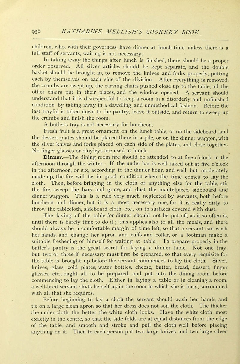 children, who, with their governess, have dinner at lunch time, unless there is a full staff of servants, waiting is not necessary. In taking away the things after lunch is finished, there should be a proper order observed. All silver articles should be kept separate, and the double basket should be brought in, to remove the knives and forks properly, putting each by themselves on each side of the division. After everything is removed, the crumbs are swept up, the carving chairs pushed close up to the table, all the other chairs put in their places, and the window opened. A servant should understand that it is disrespectful to keep a room in a disorderly and unfinished condition by taking away in a dawdling and unmethodical fashion. Before the last trayful is taken down to the pantry, leave it outside, and return to sweep up the crumbs and finish the room. A butler’s tray is not necessary for luncheon. Fresh fruit is a great ornament on the lunch table, or on the sideboard, and the dessert plates should be placed there in a pile, or on the dinner waggon, with the silver knives and forks placed on each side of the plates, and close together. No finger glasses or d’oyleys are used at lunch. Dinner.—The dining room fire should be attended to at five o’clock in the afternoon through the winter. If the under bar is well raked out at five o’clock in the afternoon, or six, according to the dinner hour, and well but moderately made up, the fire will be in good condition when the time comes to lay the cloth. Then, before bringing in the cloth or anything else for the table, stir the fire, sweep the bars and grate, and dust the mantelpiece, sideboard and dinner waggon. This is a rule very much neglected by servants, both before luncheon and dinner, but it is a most necessary one, for it is really dirty to throw the tablecloth, sideboard cloth, etc., on to surfaces covered with dust. The laying of the table for dinner should not be put off, as it so often is, until there is barely time to do it ; this applies also to all the meals, and there should always be a comfortable margin of time left, so that a servant can wash her hands, and change her apron and cuffs and collar, or a footman make a suitable freshening of himself for waiting at table. To prepare properly in the butler’s pantry is the great secret for laying a dinner table. Not one tray, but two or three if necessary must first be prepared, so that every requisite for the table is brought up before the servant commences to lay the cloth. Silver, knives, glass, cold plates, water bottles, cheese, butter, bread, dessert, finger glasses, etc., ought all to be prepared, and put into the dining room before commencing to lay the cloth. Either in laying a table or in cleaning a room, a well-bred servant shuts herself up in the room in which she is busy, surrounded with all that she requires. Before beginning to lay a cloth the servant should wash her hands, and tie on a large clean apron so that her dress does not soil the cloth. The thicker the under-cloth the better the white cloth looks. Have the white cloth most exactly in the centre, so that the side folds are at equal distances from the edge of the table, and smooth and stroke and pull the cloth well before placing anything on it. Then to each person put two large knives and two large silver