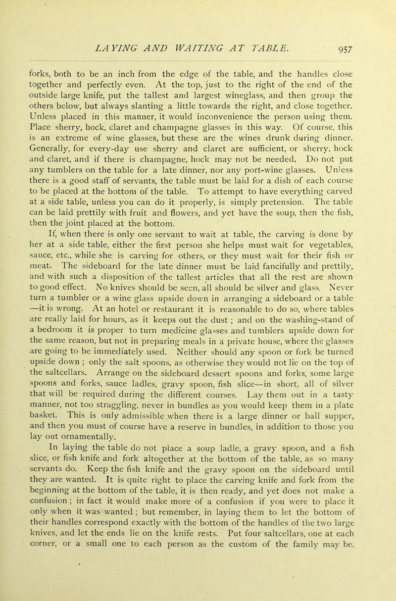 forks, both to be an inch from the edge of the table, and the handles close together and perfectly even. At the top, just to the right of the end of the outside large knife, put the tallest and largest wineglass, and then group the others below, but always slanting a little towards the right, and close together. Unless placed in this manner, it would inconvenience the person using them. Place sherry, hock, claret and champagne glasses in this way. Of course, this is an extreme of wine glasses, but these are the wines drunk during dinner. Generally, for every-day use sherry and claret are sufficient, or sherry, hock and claret, and if there is champagne, hock may not be needed. Do not put any tumblers on the table for a late dinner, nor any port-wine glasses. Unless there is a good staff of servants, the table must be laid for a dish of each course to be placed at the bottom of the table. To attempt to have everything carved at a side table, unless you can do it properly, is simply pretension. The table can be laid prettily with fruit and flowers, and yet have the soup, then the fish, then the joint placed at the bottom. If, when there is only one servant to wait at table, the carving is done by her at a side table, either the first person she helps must wait for vegetables, sauce, etc., while she is carving for others, or they must wait for their fish or meat. The sideboard for the late dinner must be laid fancifully and prettily, and with such a disposition of the tallest articles that all the rest are shown to good effect. No knives should be seen, all should be silver and glass. Never turn a tumbler or a wine glass upside down in arranging a sideboard or a table —it is wrong. At an hotel or restaurant it is reasonable to do so, where tables are really laid for hours, as it keeps out the dust ; and on the washing-stand of a bedroom it is proper to turn medicine glasses and tumblers upside down for the same reason, but not in preparing meals in a private house, where the glasses are going to be immediately used. Neither should any spoon or fork be turned upside down ; only the salt spoons, as otherwise they would not lie on the top of the saltcellars. Arrange on the sideboard dessert spoons and forks, some large spoons and forks, sauce ladles, gravy spoon, fish slice—in short, all of silver that will be required during the different courses. Lay them out in a tasty manner, not too straggling, never in bundles as you would keep them in a plate basket. This is only admissible when there is a large dinner or ball supper, and then you must of course have a reserve in bundles, in addition to those you lay out ornamentally. In laying the table do not place a soup ladle, a gravy spoon, and a fish slice, or fish knife and fork altogether at the bottom of the table, as so many servants do. Keep the fish knife and the gravy spoon on the sideboard until they are wanted. It is quite right to place the carving knife and fork from the beginning at the bottom of the table, it is then ready, and yet does not make a confusion ; in fact it would make more of a confusion if you were to place it only when it was wanted ; but remember, in laying them to let the bottom of their handles correspond exactly with the bottom of the handles of the two large knives, and let the ends lie on the knife rests. Put four saltcellars, one at each corner, or a small one to each person as the custom of the family may be.