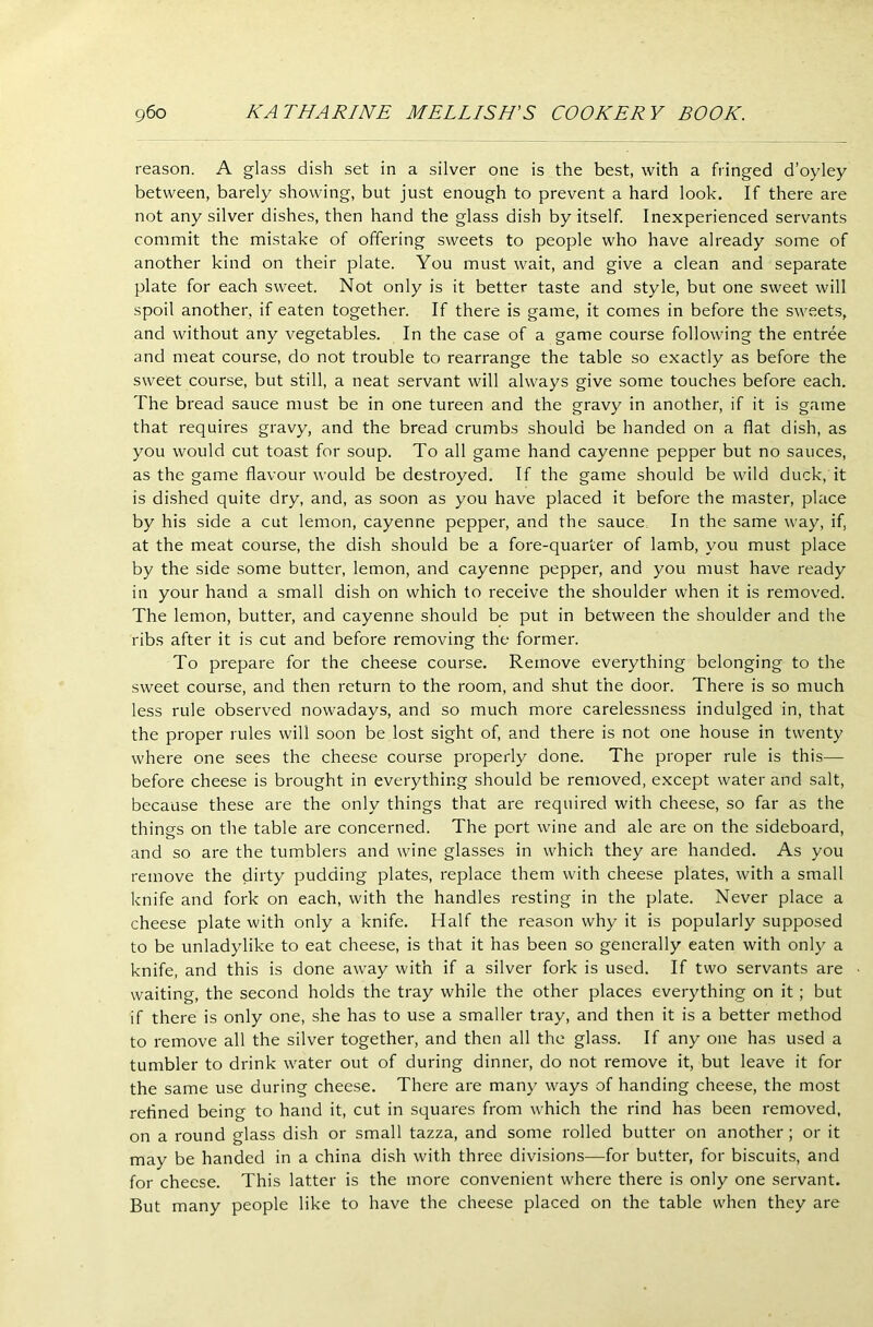 reason. A glass dish set in a silver one is the best, with a fringed d’oyley between, barely showing, but just enough to prevent a hard look. If there are not any silver dishes, then hand the glass dish by itself. Inexperienced servants commit the mistake of offering sweets to people who have already some of another kind on their plate. You must wait, and give a clean and separate plate for each sweet. Not only is it better taste and style, but one sweet will spoil another, if eaten together. If there is game, it comes in before the sweets, and without any vegetables. In the case of a game course following the entree and meat course, do not trouble to rearrange the table so exactly as before the sweet course, but still, a neat servant will always give some touches before each. The bread sauce must be in one tureen and the gravy in another, if it is game that requires gravy, and the bread crumbs should be handed on a flat dish, as you would cut toast for soup. To all game hand cayenne pepper but no sauces, as the game flavour would be destroyed. If the game should be wild duck, it is dished quite dry, and, as soon as you have placed it before the master, place by his side a cut lemon, cayenne pepper, and the sauce In the same way, if, at the meat course, the dish should be a fore-quarter of lamb, you must place by the side some butter, lemon, and cayenne pepper, and you must have ready in your hand a small dish on which to receive the shoulder when it is removed. The lemon, butter, and cayenne should be put in between the shoulder and the ribs after it is cut and before removing the former. To prepare for the cheese course. Remove everything belonging to the sweet course, and then return to the room, and shut the door. There is so much less rule observed nowadays, and so much more carelessness indulged in, that the proper rules will soon be lost sight of, and there is not one house in twenty where one sees the cheese course properly done. The proper rule is this— before cheese is brought in everything should be removed, except water and salt, because these are the only things that are required with cheese, so far as the things on the table are concerned. The port wine and ale are on the sideboard, and so are the tumblers and wine glasses in which they are handed. As you remove the dirty pudding plates, replace them with cheese plates, with a small knife and fork on each, with the handles resting in the plate. Never place a cheese plate with only a knife. Half the reason why it is popularly supposed to be unladylike to eat cheese, is that it has been so generally eaten with only a knife, and this is done away with if a silver fork is used. If two servants are waiting, the second holds the tray while the other places everything on it ; but if there is only one, she has to use a smaller tray, and then it is a better method to remove all the silver together, and then all the glass. If any one has used a tumbler to drink water out of during dinner, do not remove it, but leave it for the same use during cheese. There are many ways of handing cheese, the most refined being to hand it, cut in squares from which the rind has been removed, on a round glass dish or small tazza, and some rolled butter on another ; or it may be handed in a china dish with three divisions—for butter, for biscuits, and for cheese. This latter is the more convenient where there is only one servant. But many people like to have the cheese placed on the table when they are