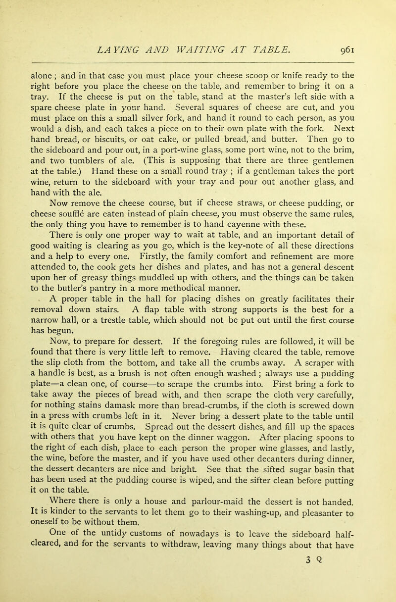 alone; and in that case you must place your cheese scoop or knife ready to the right before you place the cheese on the table, and remember to bring it on a tray. If the cheese is put on the table, stand at the master’s left side with a spare cheese plate in your hand. Several squares of cheese are cut, and you must place on this a small silver fork, and hand it round to each person, as you would a dish, and each takes a piece on to their own plate with the fork. Next hand bread, or biscuits, or oat cake, or pulled bread, and butter. Then go to the sideboard and pour out, in a port-wine glass, some port wine, not to the brim, and two tumblers of ale. (This is supposing that there are three gentlemen at the table.) Hand these on a small round tray ; if a gentleman takes the port wine, return to the sideboard with your tray and pour out another glass, and hand with the ale. Now remove the cheese course, but if cheese straws, or cheese pudding, or cheese souffle are eaten instead of plain cheese, you must observe the same rules, the only thing you have to remember is to hand cayenne with these. There is only one proper way to wait at table, and an important detail of good waiting is clearing as you go, which is the key-note of all these directions and a help to every one. Firstly, the family comfort and refinement are more attended to, the cook gets her dishes and plates, and has not a general descent upon her of greasy things muddled up with others, and the things can be taken to the butler’s pantry in a more methodical manner. A proper table in the hall for placing dishes on greatly facilitates their removal down stairs. A flap table with strong supports is the best for a narrow hall, or a trestle table, which should not be put out until the first course has begun. Now, to prepare for dessert. If the foregoing rules are followed, it will be found that there is very little left to remove. Having cleared the table, remove the slip cloth from the bottom, and take all the crumbs away. A scraper with a handle is best, as a brush is not often enough washed ; always use a pudding plate—a clean one, of course—to scrape the crumbs into. First bring a fork to take away the pieces of bread with, and then scrape the cloth very carefully, for nothing stains damask more than bread-crumbs, if the cloth is screwed down in a press with crumbs left in it. Never bring a dessert plate to the table until it is quite clear of crumbs. Spread out the dessert dishes, and fill up the spaces with others that you have kept on the dinner waggon. After placing spoons to the right of each dish, place to each person the proper wine glasses, and lastly, the wine, before the master, and if you have used other decanters during dinner, the dessert decanters are nice and bright See that the sifted sugar basin that has been used at the pudding course is wiped, and the sifter clean before putting it on the table. Where there is only a house and parlour-maid the dessert is not handed. It is kinder to the servants to let them go to their washing-up, and pleasanter to oneself to be without them. One of the untidy customs of nowadays is to leave the sideboard half- cleared, and for the servants to withdraw, leaving many things about that have 3 Q