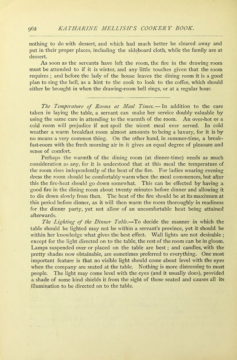 nothing to do with dessert, and which had much better be cleared away and put in their proper places, including the sideboard cloth, while the family are at dessert. As soon as the servants have left the room, the fire in the drawing room must be attended to if it is winter, and any little touches given that the room requires ; and before the lady of the house leaves the dining room it is a good plan to ring the bell, as a hint to the cook to look to the coffee, which should either be brought in when the drawing-room bell rings, or at a regular hour. The Temperature of Rooms at Meal Times. — In addition to the care taken in laying the table, a servant can make her service doubly valuable by using the same care in attending to the warmth of the room. An over-hot or a cold room will prejudice if not spoil the nicest meal ever served. In cold weather a warm breakfast room almost amounts to being a luxury, for it is by no means a very common thing. On the other hand, in summer-time, a break- fast-room with the fresh morning air in it gives an equal degree of pleasure and sense of comfort. Perhaps the warmth of the dining room (at dinner-time) needs as much consideration as any, for it is understood that at this meal the temperature of the room rises independently of the heat of the fire. For ladies wearing evening dress the room should be comfortably warm when the meal commences, but after this the fire-heat should go down somewhat. This can be effected by having a good fire in the dining room about twenty minutes before dinner and allowing it to die down slowly from then. The heat of the fire should be at its maximum at this period before dinner, as it will then warm the room thoroughly in readiness for the dinner party, yet not allow of an uncomfortable heat being attained afterwards. The Lighting of the Dinner Table.—To decide the manner in which the table should be lighted may not be within a servant’s province, yet it should be within her knowledge what gives the best effect. Wall lights are not desirable ; except for the light directed on to the table, the rest of the room can be in gloom. Lamps suspended over or placed on the table are best ; and candles, with the pretty shades now obtainable, are sometimes preferred to everything. One most important feature is that no visible light should come about level with the eyes when the company are seated at the table. Nothing is more distressing to most people. The light may come level with the eyes (and it usually does), provided a shade of some kind shields it from the sight of those seated and causes all its illumination to be directed on to the table.