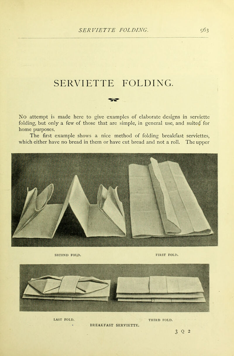 SERVIETTE FOLDING. No attempt is made here to give examples of elaborate designs in serviette folding, but only a few of those that are simple, in general use, and suited for home purposes. The first example shows a nice method of folding breakfast serviettes, which either have no bread in them or have cut bread and not a roll. The upper SECOND FOI.D. FIRST FOLD. LAST FOLD. THIRD FOLD. • BREAKFAST SERVIETTE. 3 Q 2