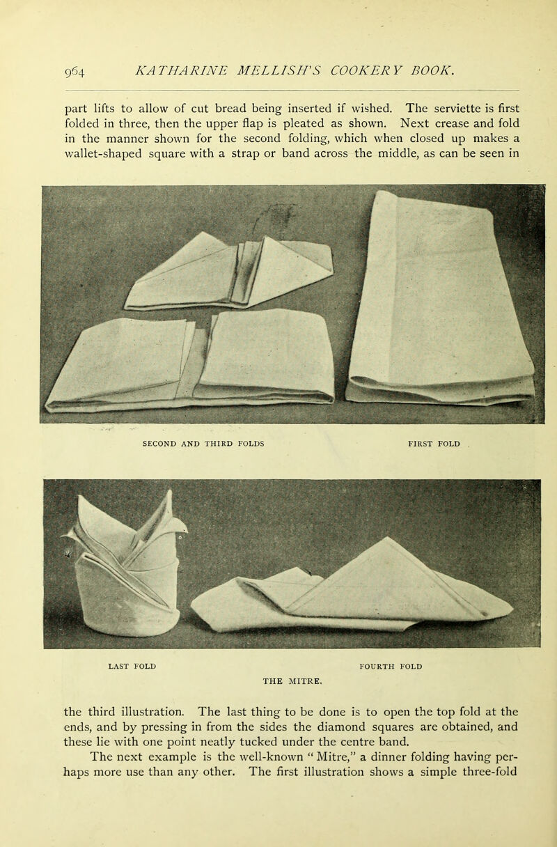 part lifts to allow of cut bread being inserted if wished. The serviette is first folded in three, then the upper flap is pleated as shown. Next crease and fold in the manner shown for the second folding, which when closed up makes a wallet-shaped square with a strap or band across the middle, as can be seen in SECOND AND THIRD FOLDS FIRST FOLD LAST FOLD FOURTH FOLD THE MITRE. the third illustration. The last thing to be done is to open the top fold at the ends, and by pressing in from the sides the diamond squares are obtained, and these lie with one point neatly tucked under the centre band. The next example is the well-known “ Mitre,” a dinner folding having per- haps more use than any other. The first illustration shows a simple three-fold