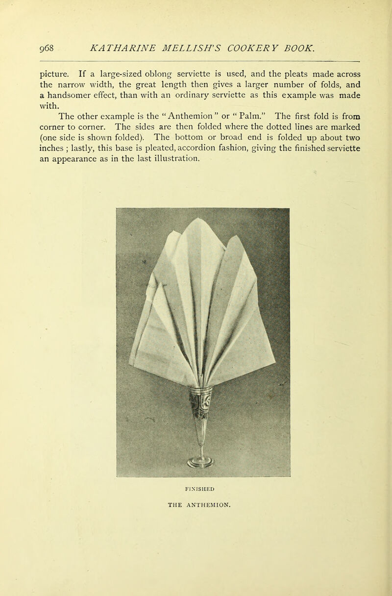 picture. If a large-sized oblong serviette is used, and the pleats made across the narrow width, the great length then gives a larger number of folds, and a handsomer effect, than with an ordinary serviette as this example was made with. The other example is the “ Anthemion ” or “ Palm.” The first fold is from corner to corner. The sides are then folded where the dotted lines are marked (one side is shown folded). The bottom or broad end is folded up about two inches ; lastly, this base is pleated, accordion fashion, giving the finished serviette an appearance as in the last illustration. FINISHED THE ANTHEMION.