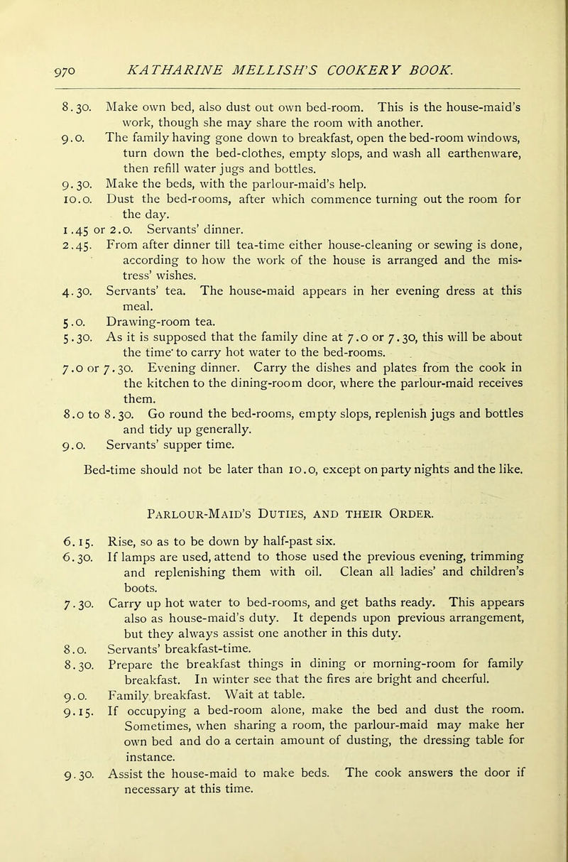 8.30. Make own bed, also dust out own bed-room. This is the house-maid’s work, though she may share the room with another. 9. o. The family having gone down to breakfast, open the bed-room windows, turn down the bed-clothes, empty slops, and wash all earthenware, then refill water jugs and bottles. 9.30. Make the beds, with the parlour-maid’s help. 10.0. Dust the bed-rooms, after which commence turning out the room for the day. 1.45 or 2.0. Servants’ dinner. 2.45. From after dinner till tea-time either house-cleaning or sewing is done, according to how the work of the house is arranged and the mis- tress’ wishes. 4.30. Servants’ tea. The house-maid appears in her evening dress at this meal. 5.0. Drawing-room tea. 5.30. As it is supposed that the family dine at 7.0 or 7.30, this will be about the time- to carry hot water to the bed-rooms. 7.0 or 7.30. Evening dinner. Carry the dishes and plates from the cook in the kitchen to the dining-room door, where the parlour-maid receives them. 8.0 to 8.30. Go round the bed-rooms, empty slops, replenish jugs and bottles and tidy up generally. 9.0. Servants’supper time. Bed-time should not be later than 10.o, except on party nights and the like. Parlour-Maid’s Duties, and their Order. 6.15. Rise, so as to be down by half-past six. 6.30. If lamps are used, attend to those used the previous evening, trimming and replenishing them with oil. Clean all ladies’ and children’s boots. 7.30. Carry up hot water to bed-rooms, and get baths ready. This appears also as house-maid’s duty. It depends upon previous arrangement, but they always assist one another in this duty. 8.0. Servants’ breakfast-time. 8.30. Prepare the breakfast things in dining or morning-room for family breakfast. In winter see that the fires are bright and cheerful. 9.0. Family breakfast. Wait at table. 9.15. If occupying a bed-room alone, make the bed and dust the room. Sometimes, when sharing a room, the parlour-maid may make her own bed and do a certain amount of dusting, the dressing table for instance. Assist the house-maid to make beds. The cook answers the door if necessary at this time. 9-30-