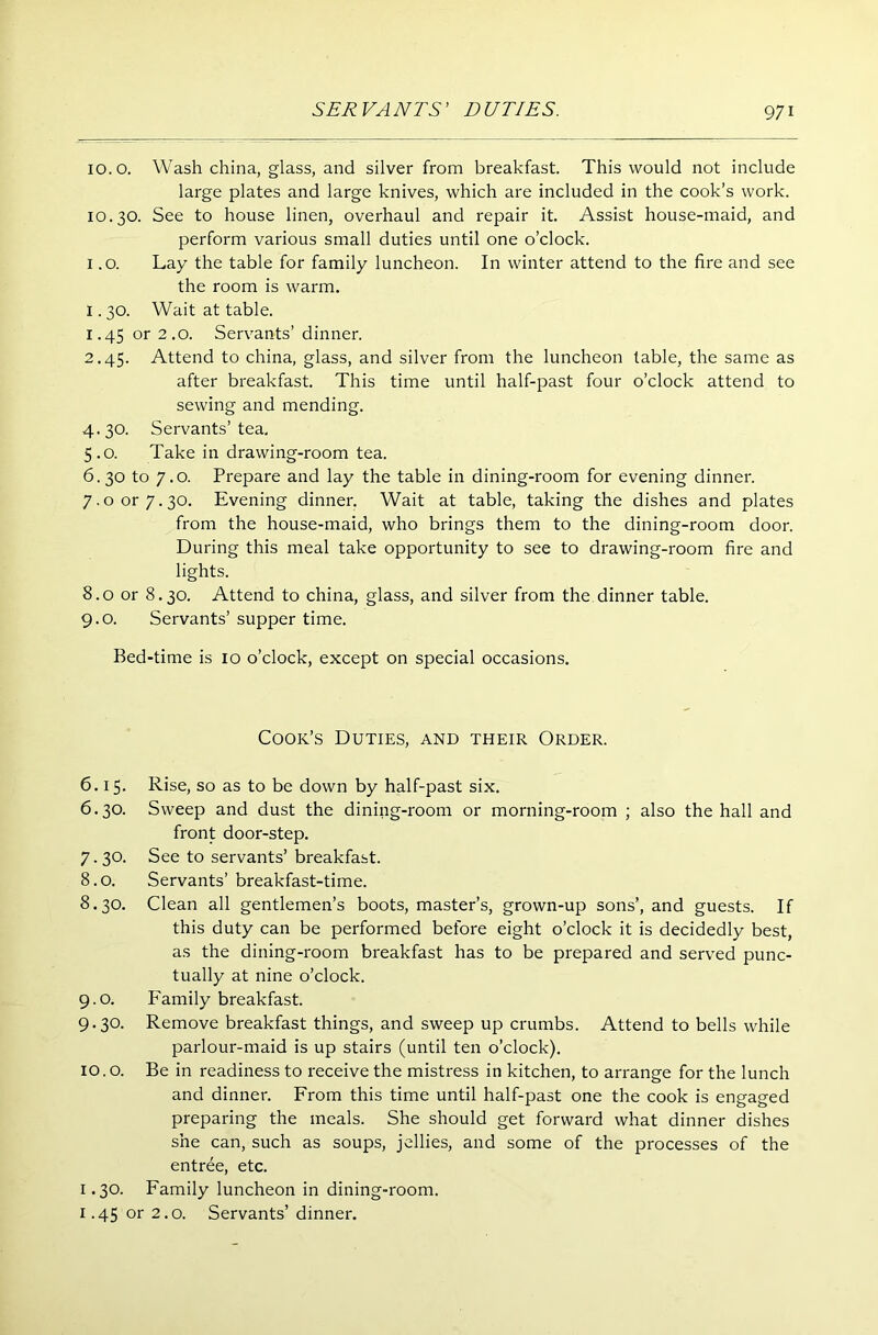 10. o. Wash china, glass, and silver from breakfast. This would not include large plates and large knives, which are included in the cook’s work. 10.30. See to house linen, overhaul and repair it. Assist house-maid, and perform various small duties until one o’clock. 1.0. Lay the table for family luncheon. In winter attend to the fire and see the room is warm. 1.30. Wait at table. 1.45 or 2.0. Servants’ dinner. 2.45. Attend to china, glass, and silver from the luncheon table, the same as after breakfast. This time until half-past four o’clock attend to sewing and mending. 4.30. Servants’tea. 5.0. Take in drawing-room tea. 6.30 to 7.0. Prepare and lay the table in dining-room for evening dinner. 7.0 or 7.30. Evening dinner. Wait at table, taking the dishes and plates from the house-maid, who brings them to the dining-room door. During this meal take opportunity to see to drawing-room fire and lights. 8.0 or 8.30. Attend to china, glass, and silver from the dinner table. 9.0. Servants’ supper time. Bed-time is 10 o’clock, except on special occasions. Cook’s Duties, and their Order. 6.15. Rise, so as to be down by half-past six. 6.30. Sweep and dust the dining-room or morning-room ; also the hall and front door-step. 7.30. See to servants’breakfast. 8.0. Servants’ breakfast-time. 8.30. Clean all gentlemen’s boots, master’s, grown-up sons’, and guests. If this duty can be performed before eight o’clock it is decidedly best, as the dining-room breakfast has to be prepared and served punc- tually at nine o’clock. 9.0. Family breakfast. 9.30. Remove breakfast things, and sweep up crumbs. Attend to bells while parlour-maid is up stairs (until ten o’clock). 10. o. Be in readiness to receive the mistress in kitchen, to arrange for the lunch and dinner. From this time until half-past one the cook is engaged preparing the meals. She should get forward what dinner dishes she can, such as soups, jellies, and some of the processes of the entree, etc. 1.30. Family luncheon in dining-room. 1.45 or 2.0. Servants’ dinner.