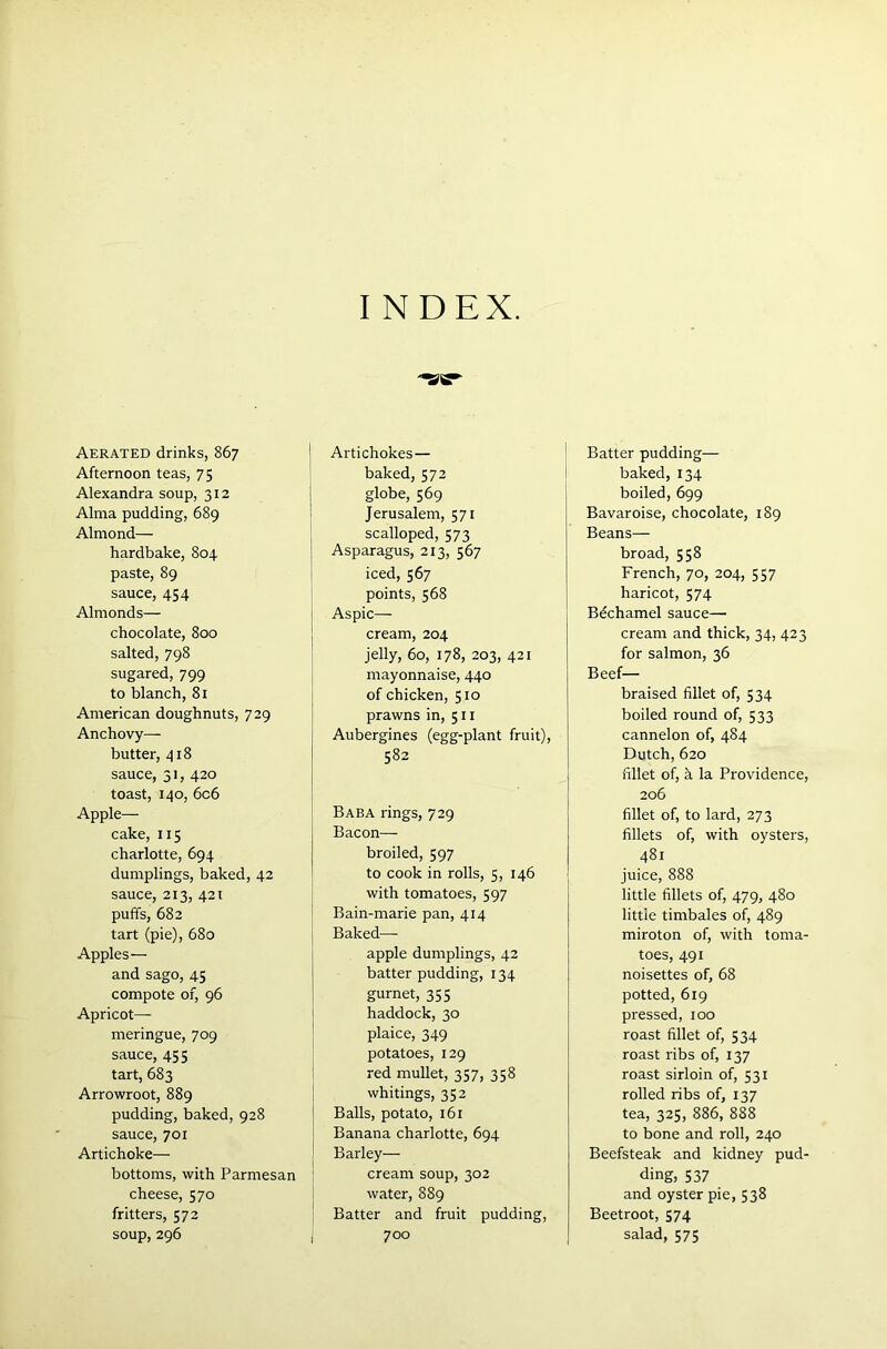 I N DEX. Aerated drinks, 867 Afternoon teas, 75 Alexandra soup, 312 Alma pudding, 689 Almond— hardbake, 804 paste, 89 sauce, 454 Almonds— chocolate, 800 salted, 798 sugared, 799 to blanch, 81 American doughnuts, 729 Anchovy— butter, 418 sauce, 31, 420 toast, 140, 6c6 Apple— cake, 115 charlotte, 694 dumplings, baked, 42 sauce, 213, 421 puffs, 682 tart (pie), 680 Apples — and sago, 45 compote of, 96 Apricot- meringue, 709 sauce, 455 tart, 683 Arrowroot, 889 pudding, baked, 928 sauce, 701 Artichoke— bottoms, with Parmesan cheese, 570 fritters, 572 soup, 296 Artichokes — baked,572 globe, 569 Jerusalem, 571 scalloped, 573 Asparagus, 213, 567 iced, 567 points, 568 Aspic— cream, 204 jelly, 60, 178, 203, 421 mayonnaise, 440 of chicken, 510 prawns in, 511 Aubergines (egg-plant fruit), 582 Baba rings, 729 Bacon— broiled, 597 to cook in rolls, 5, 146 with tomatoes, 597 Bain-marie pan, 414 Baked— apple dumplings, 42 batter pudding, 134 gurnet, 355 haddock, 30 plaice, 349 potatoes, 129 red mullet, 357, 358 whitings, 352 Balls, potato, 161 Banana charlotte, 694 Barley— cream soup, 302 water, 889 Batter and fruit pudding, 700 Batter pudding— baked, 134 boiled, 699 Bavaroise, chocolate, 189 Beans— broad, 558 French, 70, 204, 557 haricot, 574 Bechamel sauce— cream and thick, 34, 423 for salmon, 36 Beef- braised fillet of, 534 boiled round of, 533 cannelon of, 484 Dutch, 620 fillet of, a la Providence, 206 fillet of, to lard, 273 fillets of, with oysters, 481 juice, 888 little fillets of, 479, 480 little timbales of, 489 miroton of, with toma- toes, 491 noisettes of, 68 potted, 619 pressed, 100 roast fillet of, 534 roast ribs of, 137 roast sirloin of, 531 rolled ribs of, 137 tea, 325, 886, 888 to bone and roll, 240 Beefsteak and kidney pud- ding, 537 and oyster pie, 538 Beetroot, 574 salad, 575