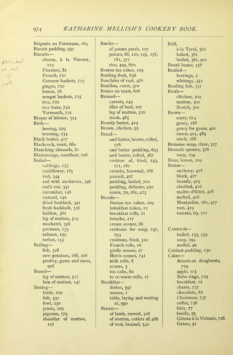 Beignets au Parmesan, 164 Biscuit pudding, 931 Biscuits— cheese, h la Vincent, 219 Florence, 81 French, 721 Genoese baskets, 723 ginger, 720 lemon, 76 nougat baskets, 725 rice, 722 rice buns, 742 Yarmouth, 721 Bisque of lobster, 324 Birds— boning, 229 trussing, 234 Black butter, 417 Blackcock, roast, 660 Blanching almonds, 81 Blancmange, cornflour, 706 Boiled— cabbage, 133 cauliflower, 185 cod, 344 cod with anchovies, 346 cod’s roe, 347 cucumber, 146 custard, 140 dried haddock, 341 fresh haddock, 336 halibut, 360 leg of mutton, 519 mackerel, 356 potatoes, 133 salmon, 199 turbot, 155 Boiling— fish, 328 new potatoes, 186, 208 poultry, game and meat, 908 Boned— leg of mutton, 517 loin of mutton, 147 Boning— birds, 229 fish, 332 fowl, 230 joints, 229 pigeons, 179 shoulder of mutton, 127 Border— of potato pur6e, 107 potato, 68, 120, 145, 158, 181, 377 rice, 494, 670 Boston tea cakes, 109 Bottling fruit, 836 Bouchees of veal, 476 Bouillon, court, 370 Brains on toast, 606 Braised— carrots, 149 fillet of beef, 207 leg of mutton, 520 steak, 485 Brandy butter, 419 Brawn, chicken, 93 Bread— and butter, brown, rolled, 176 and butter pudding, 693 and butter, rolled, 367 crouton of, fried, 143, 171, 181 crumbs, browned, 188 panard, 407 pudding, boiled, 702 pudding, delicate, 930 sauce, 70, 161, 423 Breads— Boston tea cakes, 109 breakfast cakes, 12 breakfast rolls, 21 brioche, 117 cream scones, 86 croutons for soup, 197, 293 croutons, fried, 310 French rolls, 16 girdle scones, 27 Hovis scones, 741 milk rolls, 8 scones, 5 tea cake, 80 to re-warm rolls, 17 Breakfast— dishes, 597 menus, 1 table, laying and waiting at, 950 Breast— of lamb, stewed, 5 28 of mutton, cutlets of, 466 of veal, braised, 542 Brill, h- la Tyrol, 362 baked, 361 boiled, 361, 901 Broad beans, 558 Broiled—• herrings, 2 whitings, 352 Broiling fish, 331 Broth— chicken, 309 mutton, 300 Scotch, 300 Brown— curry, 614 gravy, 188 gravy for game, 401 sauce, 424, 489 stock, 288 Brunoise soup, clear, 317 Brussels sprouts, 576 soup,294 Buns, lemon, 104 Butter— anchovy, 418 black, 417 brandy, 419 clarified, 416 rnaitre d’hotel, 418 melted, 416 Montpelier, 281, 417 rum, 419 tomato, 69, 121 Cabbage— boiled, 133, 559 soup, 299 stuffed, 40 Cabinet pudding, 130 Cakes— American doughnuts, 729 apple, 115 Baba rings, 729 breakfast, 12 cherry, 737 chocolate, 82 Christmas, 737 coffee, 736 fairy, 77 family, 95 Gateau h la Victoria, 726 Genoa, 91