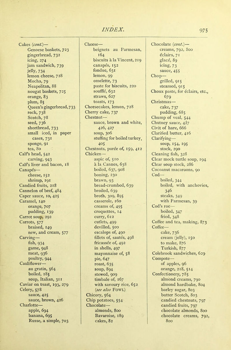 Cakes (cotit.)— Genoese baskets, 723 gingerbread, 732 icing, 274 jam sandwich, 739 jelly, 734 lemon cheese, 728 Mocha, 79 Neapolitan, 88 nougat baskets, 725 orange, 83 plum, 85 Queen’s gingerbread, 733 rock, 738 Scotch, 78 seed, 736 shortbread, 733 small iced, in paper cases, 731 sponge, 91 tea, 80 Calf’s head, 542 carving, 943 Calf’s liver and bacon, 18 Canapds— cheese, 152 shrimp, 191 Candied fruits, 218 Cannelon of beef, 484 Caper sauce, 10, 425 Caramel, 140 orange, 707 pudding, 139 Carrot soup, 292 Carrots, 577 braised, 149 new, and cream, 577 Carving— fish, 934 game, 948 meat, 936 poultry, 944 Cauliflower— au gratin, 564 boiled, 185 soup, Italian, 311 Caviar on toast, 193, 279 Celery, 578 sauce, 425 sauce, brown, 426 Charlotte— apple, 694 banana, 695 Russe, a simple, 703 Cheese— beignets au Parmesan, 164 biscuits h la Vincent, 219 canapes, 152 fondue, 631 lemon, 99 omelette, 73 paste for biscuits, 220 souffld, 632 straws, 627 toasts, 173 Cheesecakes, lemon, 728 Cherry cake, 737 Chestnut— sauce, brown and white, 426, 427 soup, 306 stuffing for boiled turkey, 405 Chestnuts, purde of, 159, 412 Chicken— aspic of, 510 h la Cannes, 638 boiled, 637, 908 boning, 230 brawn, 93 bread-crumbed, 639 broiled, 639 broth, 309, 895 casserole, 160 creams of, 495 croquettes, 14 curry, 612 cutlets, 499 devilled, 500 escalops of, 490 fillets of, sautes, 498 fricassde of, 492 in shells, 497 mayonnaise of, 58 pie, 647 roast, 635 soup, 894 stewed, 909 timbale of, 167 with savoury rice, 652 (see also Fowl) Chicory, 564 Chip potatoes, 554 Chocolate— almonds, 800 Bavaroise, 189 cakes, 82 Chocolate (cout.)— creams, 792, 800 dclairs, 71 glacd, 89 icing, 73 sauce, 455 Chop— grilled, 915 steamed, 915 Choux paste, for dclairs, etc., 679 Christmas— cake, 737 pudding, 685 Chump of veal, 544 Chutney sauce, 427 Civit of hare, 666 Clarified butter, 416 Clarifying— soup, 154, 195 stock, 290 Cleaning fish, 328 Clear mock turtle soup, 194 Clear soup stock, 286 Cocoanut macaroons, 90 Cod- boiled, 344 boiled, with anchovies, 346 steaks, 349 with Parmesan, 39 Cod’s roe— boiled, 347 fried, 348 Coffee and tea, making, 873 Coffee—- cake, 736 cream (jelly), 150 to make, 876 Turkish, 877 Colebrook sandwiches, 629 Compote— of apples, 96 orange, 218, 514 Confectionery, 785 almond creams, 790 almond hardbake, 804 barley sugar, 803 butter Scotch, 803 candied chestnuts, 797 candied fruits, 797 chocolate almonds, 800 chocolate creams, 792, 800