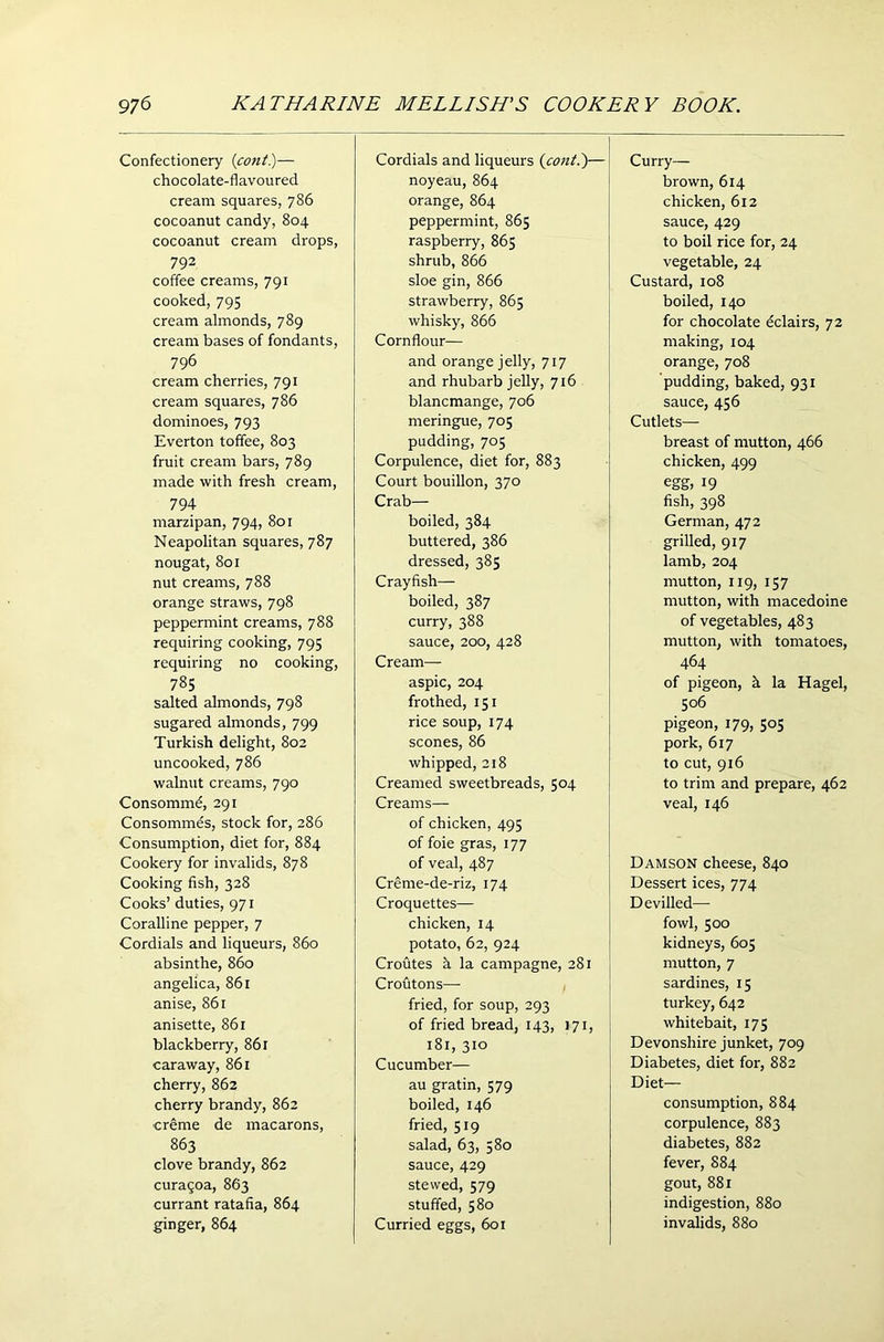 Confectionery (cont.)— chocolate-flavoured cream squares, 786 cocoanut candy, 804 cocoanut cream drops, 792 coffee creams, 791 cooked, 795 cream almonds, 789 cream bases of fondants, 796 cream cherries, 791 cream squares, 786 dominoes, 793 Everton toffee, 803 fruit cream bars, 789 made with fresh cream, 794 marzipan, 794, 801 Neapolitan squares, 787 nougat, 801 nut creams, 788 orange straws, 798 peppermint creams, 788 requiring cooking, 795 requiring no cooking, 785 salted almonds, 798 sugared almonds, 799 Turkish delight, 802 uncooked, 786 walnut creams, 790 Consommd, 291 Consommes, stock for, 286 Consumption, diet for, 884 Cookery for invalids, 878 Cooking fish, 328 Cooks’ duties, 971 Coralline pepper, 7 Cordials and liqueurs, 860 absinthe, 860 angelica, 861 anise, 861 anisette, 861 blackberry, 861 caraway, 861 cherry, 862 cherry brandy, 862 creme de macarons, 863 clove brandy, 862 curaqoa, 863 currant ratafia, 864 ginger, 864 Cordials and liqueurs (cont.)— noyeau, 864 orange, 864 peppermint, 865 raspberry, 865 shrub, 866 sloe gin, 866 strawberry, 865 whisky, 866 Cornflour— and orange jelly, 717 and rhubarb jelly, 716 blancmange, 706 meringue, 705 pudding, 705 Corpulence, diet for, 883 Court bouillon, 370 Crab— boiled, 384 buttered, 386 dressed, 385 Crayfish— boiled, 387 curry, 388 sauce, 200, 428 Cream— aspic, 204 frothed, 151 rice soup, 174 scones, 86 whipped, 218 Creamed sweetbreads, 504 Creams— of chicken, 495 of foie gras, 177 of veal, 487 Creme-de-riz, 174 Croquettes— chicken, 14 potato, 62, 924 Croutes h la campagne, 281 Croutons— fried, for soup, 293 of fried bread, 143, 171, 181, 310 Cucumber— au gratin, 579 boiled, 146 fried, 519 salad, 63, 580 sauce, 429 stewed, 579 stuffed, 580 Curried eggs, 601 Curry— brown, 614 chicken, 612 sauce, 429 to boil rice for, 24 vegetable, 24 Custard, 108 boiled, 140 for chocolate eclairs, 72 making, 104 orange, 708 pudding, baked, 931 sauce, 456 Cutlets— breast of mutton, 466 chicken, 499 egg, 19 fish, 398 German, 472 grilled, 917 lamb, 204 mutton, 119, 157 mutton, with macedoine of vegetables, 483 mutton, with tomatoes, 464 of pigeon, k la Hagel, 506 pigeon, 179, 505 pork, 617 to cut, 916 to trim and prepare, 462 veal, 146 Damson cheese, 840 Dessert ices, 774 Devilled— fowl, 500 kidneys, 605 mutton, 7 sardines, 15 turkey, 642 whitebait, 175 Devonshire junket, 709 Diabetes, diet for, 882 Diet— consumption, 884 corpulence, 883 diabetes, 882 fever, 884 gout, 881 indigestion, 880 invalids, 880