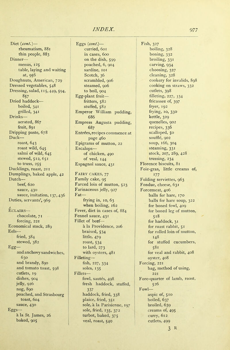 Diet (cont.)— rheumatism, 881 thin people, 883 Dinner— menus, 125 table, laying and waiting at, 956 Doughnuts, American, 729 Dressed vegetables, 548 Dressing, salad, 115, 449, 594, 857 Dried haddock- boiled, 341 grilled, 341 Drinks— aerated, 867 fruit, 891 Dripping paste, 678 Duck— roast, 643 roast wild, 645 salmi of wild, 645 stewed, 512, 651 to truss, 255 Ducklings, roast, 211 Dumplings, baked apple, 42 Dutch— beef, 620 sauce, 430 sauce, imitation, 137, 436 Duties, servants’, 969 / Eclairs— chocolate, 71 forcing, 221 Economical stock, 289 Eels— fried, 384 stewed, 382 Egg— and anchovy sandwiches, 630 and brandy, 890 and tomato toast, 398 cutlets, 19 dishes, 904 jelly, 926 nog, 890 poached, and Strasbourg toast, 604 sauce, 430 Eggs— h la St. James, 26 baked, 905 Eggs (cont.)— curried, 601 in cases, 600 on the dish, 599 poached, 6, 904 sardine, 101 Scotch, 36 scrambled, 906 steamed, 906 to boil, 904 Egg-plant fruit— fritters, 582 stuffed, 582 Emperor William pudding, 686 Empress Augusta pudding, 687 Entries,recipes commence at page 460 Epigrams of mutton, 22 Escalops— of chicken, 490 of veal, 144 Espagnol sauce, 431 Fairy cakes, 77 Family cake, 95 Farced loin of mutton, 523 Farinaceous jelly, 927 Fat— frying in, 10, 63 when boiling, 162 Fever, diet in cases of, 884 Fennel sauce, 431 Fillet of beef— h la Providence, 206 braised, 534 little, 479 roast, 534 to lard, 273 with oysters, 481 Filleting— fish, 227, 334 soles, 135 Fillets— fowl, sautds, 498 fresh haddock, stuffed, 337 haddock, fried, 338 plaice, fried, 351 sole, a la Parisienne, 197 sole, fried, 135, 372 turbot, baked, 375 veal, roast, 540 Fish, 327 boiling, 328 boning, 332 broiling, 331 carving, 934 choosing, 327 cleaning, 328 cookery for invalids, 898 cooking on straws, 332 cutlets, 398 filleting, 227, 334 fricassee of, 397 fryer, 192 frying, io, 330 kettle, 329 quenelles, 902 recipes, 336 scalloped, 50 souffle, 902 soup, 166, 304 steaming, 331 stock, 207, 289, 428 trussing, 234 Florence biscuits, 81 Foie-gras, little creams of, 177 Folding serviettes, 963 Fondue, cheese, 631 Forcemeat, 406 balls for hare, 170 balls for hare soup, 322 for boned fowl, 409 for boned leg of mutton, 518 for haddock, 31 for roast rabbit, 51 for rolled loin of mutton, 148 for stuffed cucumbers, 581 for veal and rabbit, 408 oyster, 408 Forcing, 221 bag, method of using, 221 Fore-quarter of lamb, roast, 526 F owl— aspic of, 510 boiled, 637 broiled, 639 creams of, 495 curry, 612 cutlets, 499 3 R