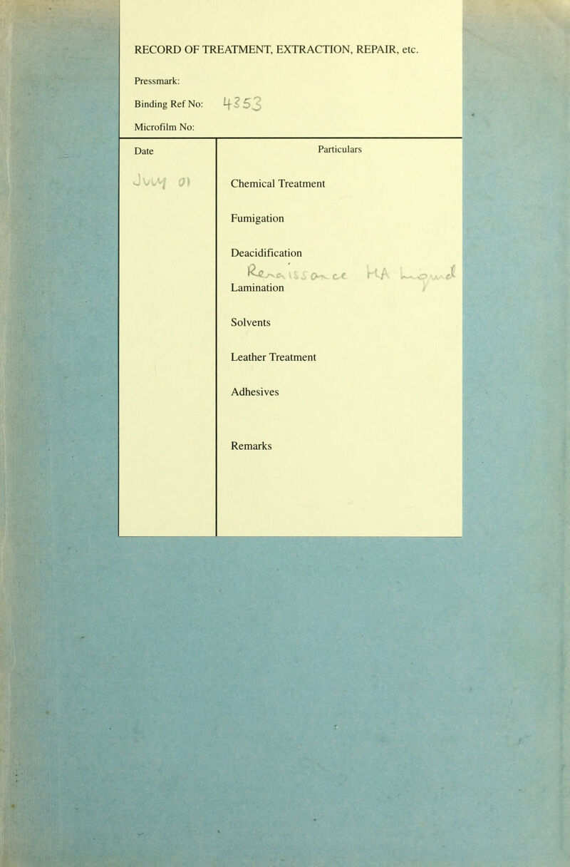 • - = RECORD OF TREATMENT, EXTRACTION, REPAIR, etc. Pressmark: Binding Ref No: - Microfilm No: Date Particulars c/I Chemical Treatment Fumigation Deacidification IV ha Lamination Solvents Leather Treatment Adhesives Remarks r