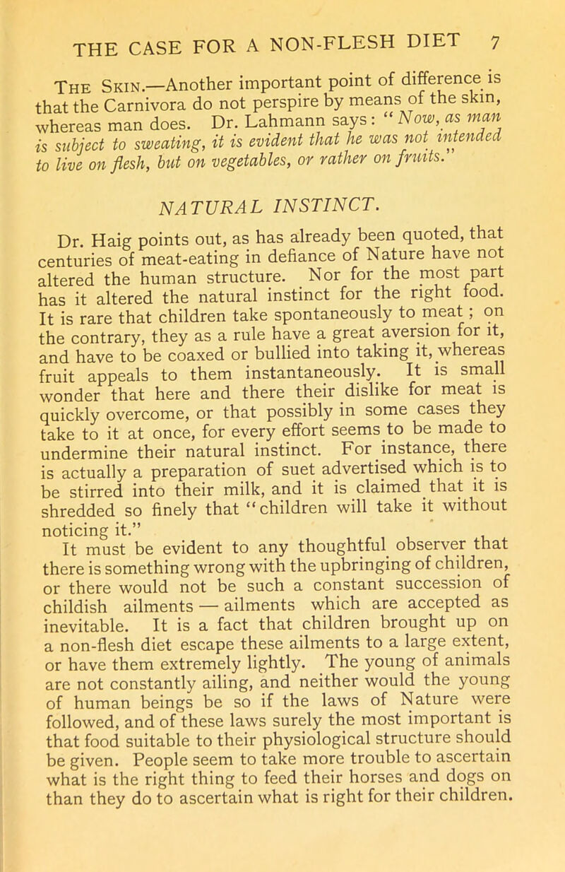 The Skin.—Another important point of difference is that the Carnivora do not perspire by means of the skin, whereas man does. Dr. Lahmann says: “Now, as man is subject to sweating, it is evident that he was not intended to live on flesh, but on vegetables, or rather on fruits. NATURAL INSTINCT. Dr. Haig points out, as has already been quoted, that centuries of meat-eating in defiance of Nature have not altered the human structure. Nor for the most part has it altered the natural instinct for the right food. It is rare that children take spontaneously to meat, on the contrary, they as a rule have a great aversion for it, and have to be coaxed or bullied into taking it, whereas fruit appeals to them instantaneously. It is small wonder that here and there their dislike for meat is quickly overcome, or that possibly in some cases they take to it at once, for every effort seems to be made to undermine their natural instinct. For instance, there is actually a preparation of suet advertised which is to be stirred into their milk, and it is claimed that it is shredded so finely that “ children will take it without noticing it.” It must be evident to any thoughtful, observer that there is something wrong with the upbringing of children, or there would not be such a constant succession of childish ailments — ailments which are accepted as inevitable. It is a fact that children brought up on a non-flesh diet escape these ailments to a large extent, or have them extremely lightly. The young of animals are not constantly ailing, and neither would the young of human beings be so if the laws of Nature were followed, and of these laws surely the most important is that food suitable to their physiological structure should be given. People seem to take more trouble to ascertain what is the right thing to feed their horses and dogs on than they do to ascertain what is right for their children.