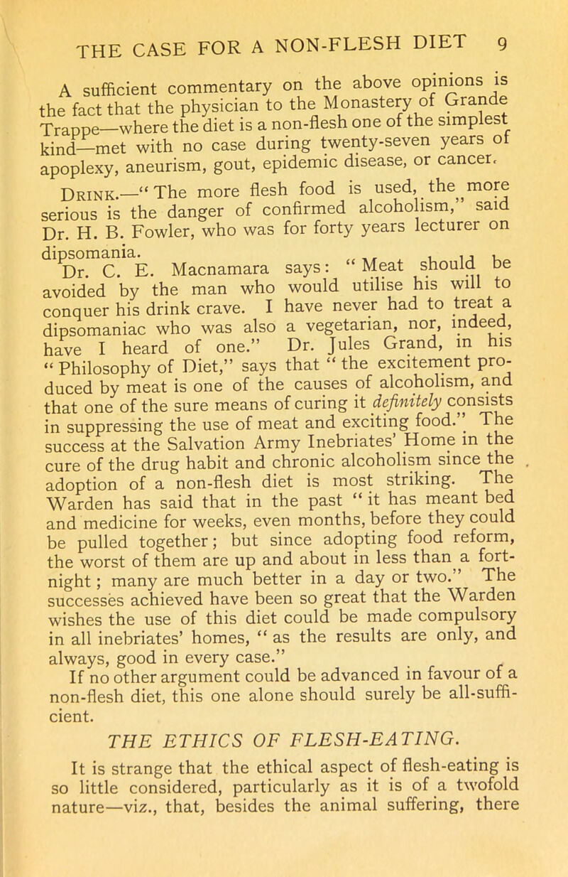 A sufficient commentary on the above opinions is the fact that the physician to the Monastery of Grande Trappe—where the diet is a non-flesh one of the simplest kind—met with no case during twenty-seven years ot apoplexy, aneurism, gout, epidemic disease, or cancer. Drink.—“The more flesh food is used, the,, more serious is the danger of confirmed alcoholism,” said Dr. H. B. Fowler, who was for forty years lecturer on ^Dr. C.' E. Macnamara says: “ Meat should be avoided by the man who would utilise his will to conquer his drink crave. I have never had to treat a dipsomaniac who was also a vegetarian, nor, mdeed, have I heard of one.” Dr. Jules Grand, in his “ Philosophy of Diet,” says that “ the excitement pro- duced by meat is one of the causes of alcoholism, and that one of the sure means of curing it definitely consists in suppressing the use of meat and exciting food. . The success at the Salvation Army Inebriates’ Home in the cure of the drug habit and chronic alcoholism since the adoption of a non-flesh diet is most striking. The Warden has said that in the past “ it has meant bed and medicine for weeks, even months, before they could be pulled together; but since adopting food reform, the worst of them are up and about in less than, a fort- night ; many are much better in a day or two. The successes achieved have been so great that the Warden wishes the use of this diet could be made compulsory in all inebriates’ homes, “ as the results are only, and always, good in every case.” If no other argument could be advanced in favour of a non-flesh diet, this one alone should surely be all-suffi- cient. THE ETHICS OF FLESH-EATING. It is strange that the ethical aspect of flesh-eating is so little considered, particularly as it is of a twofold nature—viz., that, besides the animal suffering, there