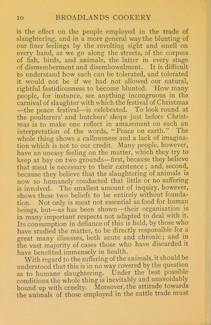 is the effect on the people employed in the trade of slaughtering, and in a more general way the blunting of our finer feelings by the revolting sight and smell on every hand, as we go along the streets, of the corpses of fish, birds, and animals, the latter in every stage of dismemberment and disembowelment. It is difficult to understand how such can be tolerated, and tolerated it would not be if we had not allowed our natural, rightful fastidiousness to become blunted. How many people, for instance, see anything incongruous in the carnival of slaughter with which the festival of Christmas —the peace festival—is celebrated. To look round at the poulterers’ and butchers’ shops just before Christ- mas is to make one reflect in amazement on such an interpretation of the words, “ Peace on earth.” The whole thing shows a callousness and a lack of imagina- tion which is not to our credit. Man)? people, however, have an uneasy feeling on the matter, which they try to keep at bay on two grounds—first, because they believe that meat is necessary to their existence ; and, second, because they believe that the slaughtering of animals is now so humanely conducted that little or no suffering is involved. The smallest amount of inquiry, however, shows these two beliefs to be entirely without founda- tion. Not only is meat not essential as food for human beings, but—as has been shown—their organisation is in many important respects not adapted to deal with it. Its consumption in defiance of this is held, by those who have studied the matter, to be directly responsible for a great many illnesses, both acute and chronic; and in the vast majority of cases those who have discarded it have benefited immensely in health. With regard to the suffering of the animals, it should be understood that this is in no way covered by the question as to humane slaughtering. Under the best possible conditions the whole thing is inevitably and unavoidably bound up with cruelty. Moreover, the attitude towards the animals of those employed in the cattle trade must