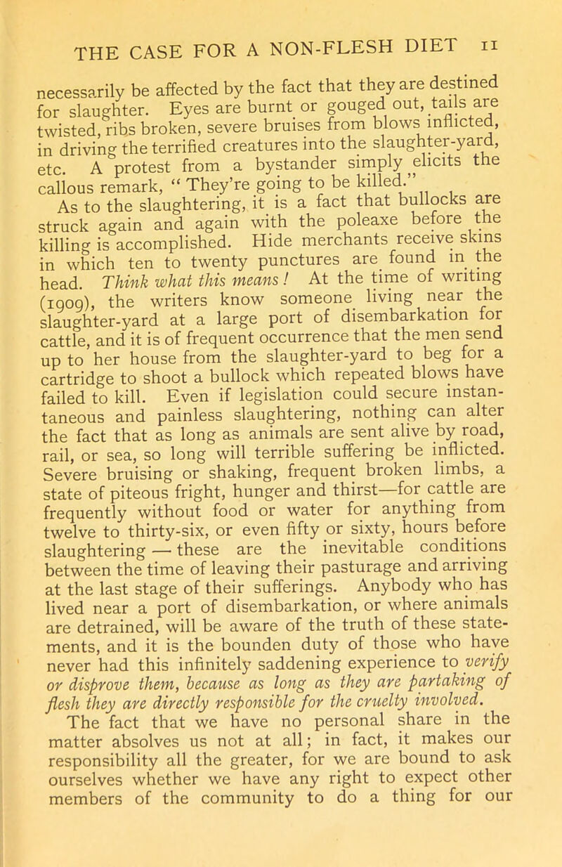 necessarily be affected by the fact that they are destined for slaughter. Eyes are burnt or gouged out, .tails are twisted, ribs broken, severe bruises from blows inflicted, in driving the terrified creatures into the slaughter-yard, etc. A protest from a bystander simply,elicits the callous remark, “ They’re going to be killed.” As to the slaughtering, it is a fact that bullocks are struck again and again with the poleaxe befoie the killing is accomplished. Hide merchants receive skins in which ten to twenty punctures are found in the head. Think what this means! At the time of writing (1009), the writers know someone, living near the slaughter-yard at a large port of disembarkation for cattle, and it is of frequent occurrence that the men send up to her house from the slaughter-yard to beg for a cartridge to shoot a bullock which repeated blows have failed to kill. Even if legislation could secure instan- taneous and painless slaughtering, nothing can alter the fact that as long as animals are sent alive by road, rail, or sea, so long will terrible suffering be inflicted. Severe bruising or shaking, frequent broken limbs, a state of piteous fright, hunger and thirst for cattle are frequently without food or water for anything from twelve to thirty-six, or even fifty or sixty, hours before slaughtering — these are the inevitable conditions between the time of leaving their pasturage and arriving at the last stage of their sufferings. Anybody who has lived near a port of disembarkation, or where animals are detrained, will be aware of the truth of these state- ments, and it is the bounden duty of those who have never had this infinitely saddening experience to verify or disprove them, because as long as they are partaking of flesh they are directly responsible for the cruelty involved. The fact that we have no personal share in the matter absolves us not at all; in fact, it makes our responsibility all the greater, for we are bound to ask ourselves whether we have any right to expect other members of the community to do a thing for our