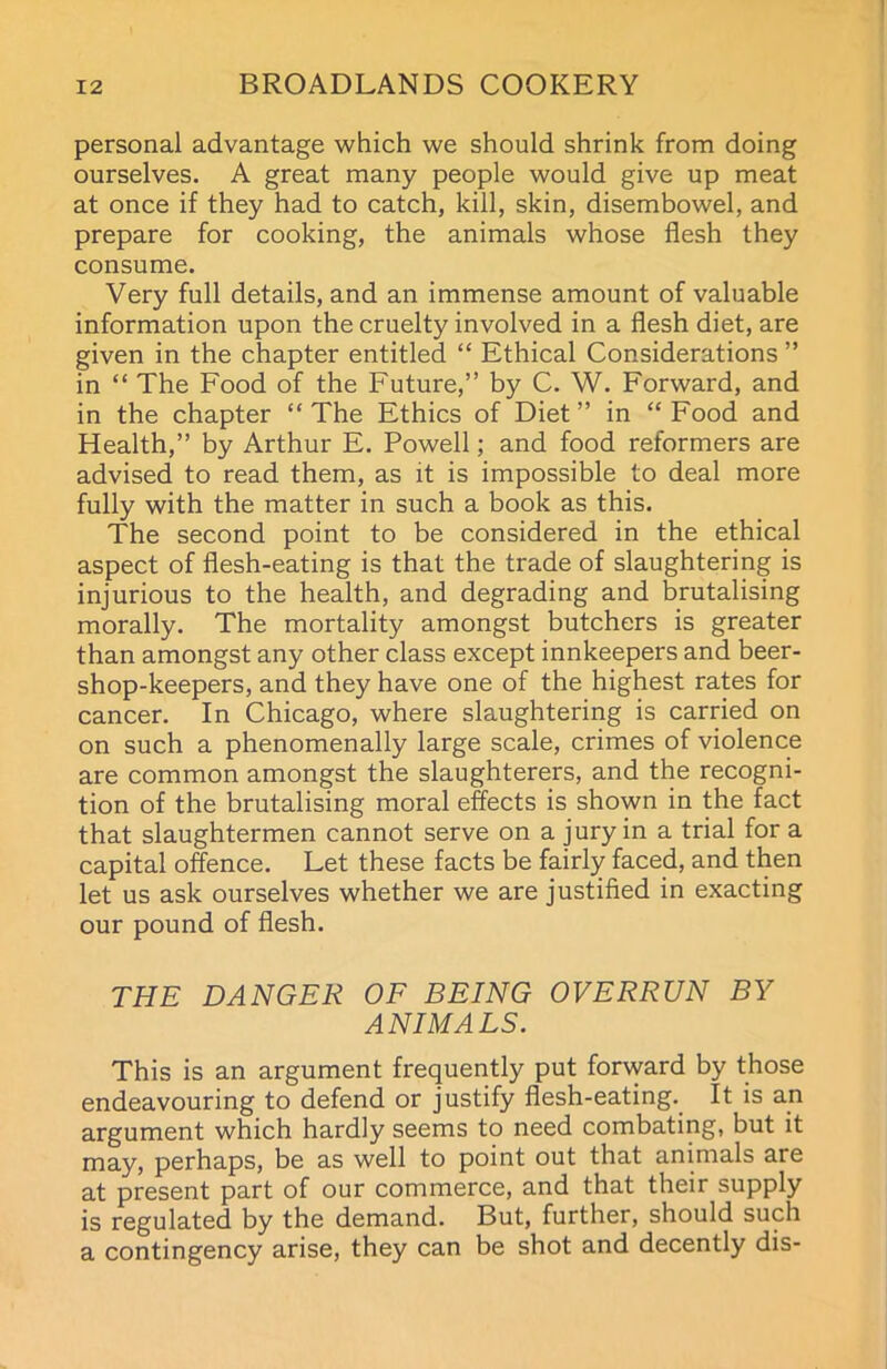 personal advantage which we should shrink from doing ourselves. A great many people would give up meat at once if they had to catch, kill, skin, disembowel, and prepare for cooking, the animals whose flesh they consume. Very full details, and an immense amount of valuable information upon the cruelty involved in a flesh diet, are given in the chapter entitled “ Ethical Considerations ” in “ The Food of the Future,” by C. W. Forward, and in the chapter “ The Ethics of Diet ” in “ Food and Health,” by Arthur E. Powell; and food reformers are advised to read them, as it is impossible to deal more fully with the matter in such a book as this. The second point to be considered in the ethical aspect of flesh-eating is that the trade of slaughtering is injurious to the health, and degrading and brutalising morally. The mortality amongst butchers is greater than amongst any other class except innkeepers and beer- shop-keepers, and they have one of the highest rates for cancer. In Chicago, where slaughtering is carried on on such a phenomenally large scale, crimes of violence are common amongst the slaughterers, and the recogni- tion of the brutalising moral effects is shown in the fact that slaughtermen cannot serve on a jury in a trial for a capital offence. Let these facts be fairly faced, and then let us ask ourselves whether we are justified in exacting our pound of flesh. THE DANGER OF BEING OVERRUN BY ANIMALS. This is an argument frequently put forward by those endeavouring to defend or justify flesh-eating. It is an argument which hardly seems to need combating, but it may, perhaps, be as well to point out that animals are at present part of our commerce, and that their supply is regulated by the demand. But, further, should such a contingency arise, they can be shot and decently dis-