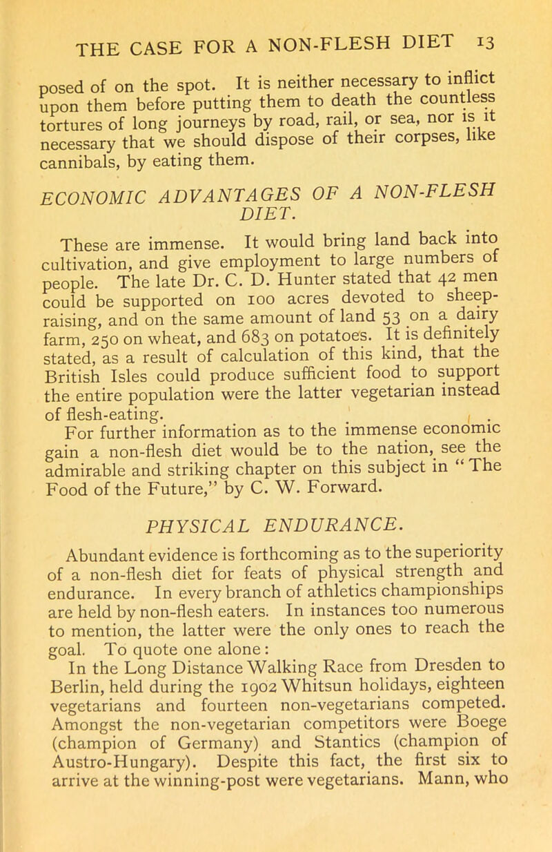 posed of on the spot. It is neither necessary to inflict upon them before putting them to death the countless tortures of long journeys by road, rail, or sea, nor is it necessary that we should dispose of their corpses, like cannibals, by eating them. ECONOMIC ADVANTAGES OF A NON-FLESH DIET. These are immense. It would bring land back into cultivation, and give employment to large numbers ol people. The late Dr. C. D. Hunter stated that 42 men could be supported on 100 acres devoted to sheep- raising, and on the same amount of land 53 on a dairy farm, 250 on wheat, and 683 on potatoes. It is definitely stated, as a result of calculation of this kind, that the British Isles could produce sufficient food to support the entire population were the latter vegetarian instead of flesh-eating. For further information as to the immense economic gain a non-flesh diet would be to the nation,. see the admirable and striking chapter on this subject in “ The Food of the Future,” by C. W. Forward. PHYSICAL ENDURANCE. Abundant evidence is forthcoming as to the superiority of a non-flesh diet for feats of physical strength and endurance. In every branch of athletics championships are held by non-flesh eaters. In instances too numerous to mention, the latter were the only ones to reach the goal. To quote one alone: In the Long Distance Walking Race from Dresden to Berlin, held during the 1902 Whitsun holidays, eighteen vegetarians and fourteen non-vegetarians competed. Amongst the non-vegetarian competitors were Boege (champion of Germany) and Stantics (champion of Austro-Hungary). Despite this fact, the first six to arrive at the winning-post were vegetarians. Mann, who