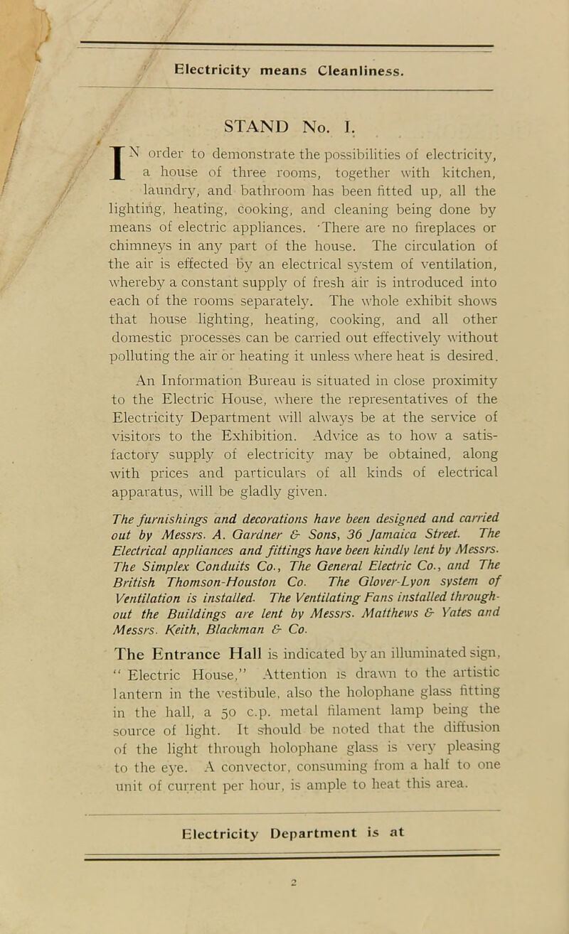 Electricity means Cleanliness. STAND No. I. IN order to demonstrate the possibilities of electricity, a house of three rooms, together with kitchen, laundry, and bathroom has been fitted up, all the lighting, heating, cooking, and cleaning being done by means of electric appliances. 'There are no fireplaces or chimneys in any part of the house. The circulation of the air is effected by an electrical S5'stem of ventilation, whereby a constant supply of fresh air is introduced into each of the rooms separatel3^ The whole exhibit shows that house lighting, heating, cooking, and all other domestic processes can be carried out effectively without polluting the air or heating it unless where heat is desired. An Information Bureau is situated in close proximity to the Electric House, where the representatives of the Electricity Department will alwa5^s be at the service of visitors to the Exhibition. Advice as to how a satis- factory supply of electricity ma}^ be obtained, along with prices and particulars of all kinds of electrical apparatus, will be gladly given. The furnishings and decorations have been designed and carried out by Messrs. A. Gardner & Sons, 36 Jamaica Street. The Electrical appliances and fittings have been kindly lent by Messrs. The Simplex Conduits Co., The General Electric Co., and The British Thomson-Houston Co. The Glover-Lyon system of Ventilation is installed. The Ventilating Fans installed through- out the Buildings are lent by Messrs. Matthews & Yates and Messrs. Keith, Blackman & Co. The Entrance Hall is indicated by an illuminated sign, “ Electric House,” Attention is drawn to the artistic lantern in the vestibule, also the holoplrane glass fitting in the hall, a 50 c.p. metal filament lamp being the source of light. It s-hould be noted that the diffusion of the light through holophane glass is veiy pleasing to the eye. A convector, consuming from a half to one unit of current per hour, is ample to heat this area. Electricity Department is at