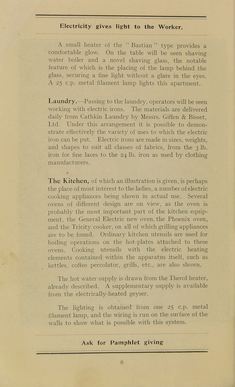 A small lieater of the “ Bastian ” type provides a comfortable glow. On the table will be seen shaving water boiler and a novel shaving glass, the notable feature of which is the placing of the lamp behind the glass, securing a fine light without a glare in the eyes. A 25 c.p. metal filament lamp lights this apartment. Laundry.—Passing to the laundry, operators will be seen working with electric irons. The materials are delivered daily from Cathkin Laundry by Messrs. Giffen & Bisset, Ltd. Under this arrangement it is possible to demon- strate effectively the variety of uses to which the electric iron can be put. Electric irons are made in sizes, weights, and shapes to suit all classes of fabrics, from the 3 lb. iron for fine laces to the 24 lb. iron as used by clothing manufacturers. The Kitchen, of which an illustration is given, is perhaps the place of most interest to the ladies, a number of electric cooking appliances being showm in actual use. Several ovens of different design are on view, as the oven is probably the most important part of the kitchen equip- ment, the General Electric new oven, the Phoenix oven, and the Tricity cooker, on all of which grilling appliances are to be found. Ordinary kitchen utensils are used for boiling operations on the hot-plates attached to these ovens. Cooking utensils with the electric heating elements contained within the apparatus itself, such as kettles, coffee percolator, grills, etc., are also shown. The hot water supply is drawn from the Therol heater, already described. A supplementary supply is available from the electrically-heated geyser. The lighting is obtained from one 25 c.p. metal filament lamp, and the wiring is run on the surface of the walls to show what is possible with this system. Ask for Pamphlet giving