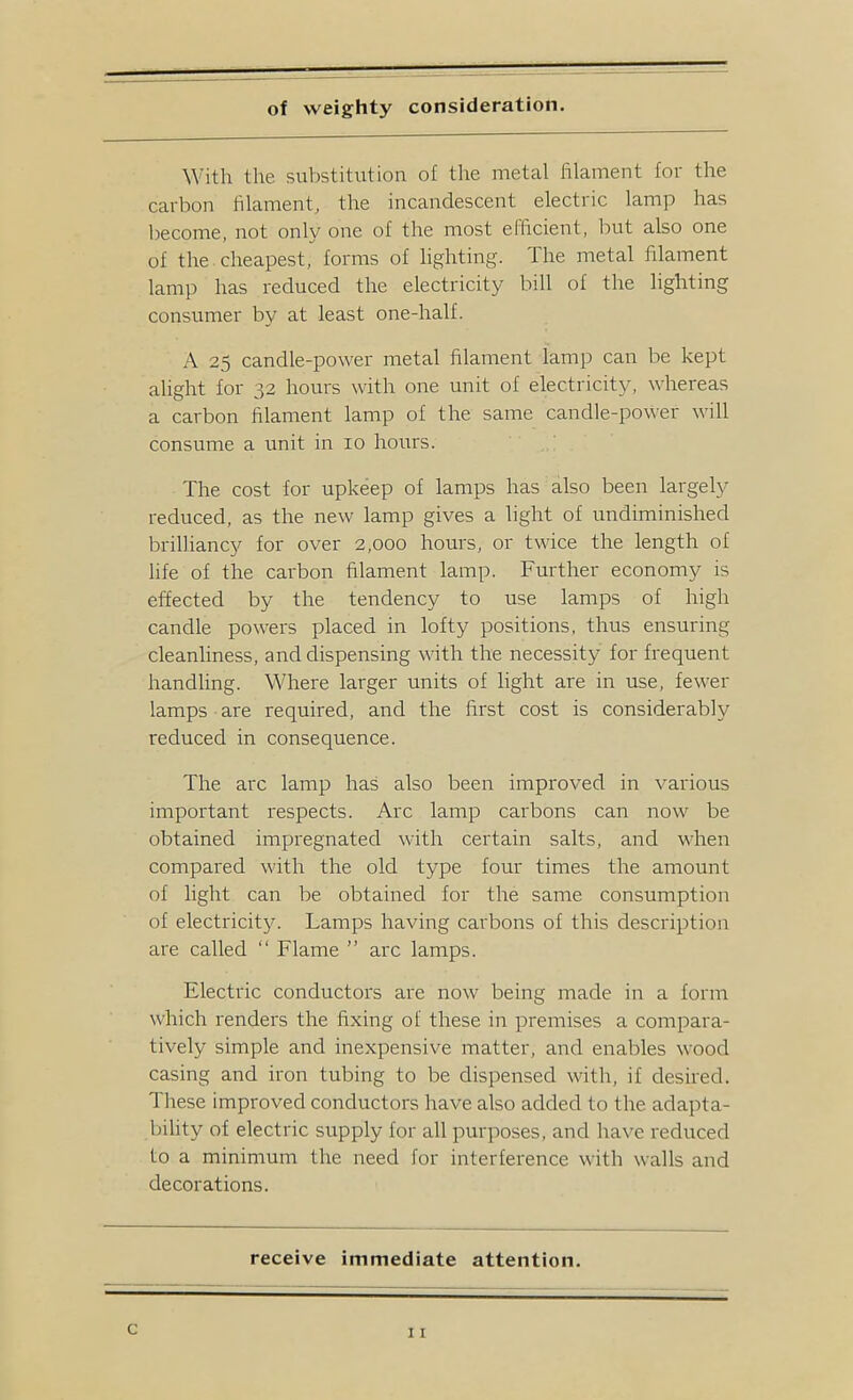 of weighty consideration. With the substitution of the metal filament for the carbon filamentj the incandescent electric lamp has become, not only one of the most efficient, but also one of the cheapest, forms of lighting. The metal filament lamp has reduced the electricity bill of the lighting consumer by at least one-half. A 25 candle-power metal filament lamp can be kept alight for 32 hours with one unit of electricity, whereas a carbon filament lamp of the same candle-power will consume a unit in 10 hours. The cost for upkeep of lamps has also been largely reduced, as the new lamp gives a light of undiminished brilliancy for over 2,000 hours, or twice the length of life of the carbon filament lamp. Further economy is effected by the tendency to use lamps of high candle powers placed in lofty positions, thus ensuring cleanliness, and dispensing with the necessity for frequent handling. Where larger units of light are in use, fewer lamps are required, and the first cost is considerably reduced in consequence. The arc lamp has also been improved in various important respects. Arc lamp carbons can now be obtained impregnated with certain salts, and when compared with the old type four times the amount of light can be obtained for the same consumption of electricity. Lamps having carbons of this description are called “ Flame ” arc lamps. Electric conductors are now being made in a form which renders the fixing of these in premises a compara- tively simple and inexpensive matter, and enables wood casing and iron tubing to be dispensed with, if desired. These improved conductors have also added to the adapta- bility of electric supply for all purposes, and have reduced to a minimum the need for interference with walls and decorations. receive immediate attention. c