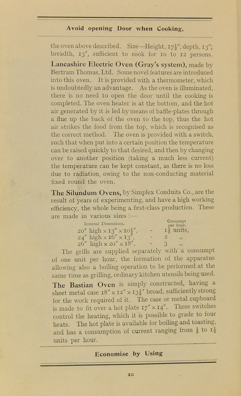 Avoid opening Door when Cooking, the oven above described. Size—Height, 17J; depth, 13; breadth, 13, sufficient to cook for 10 to 12 persons. Lancashire Electric Oven (Gray’s system), made by Bertram Thomas, Ltd. Some novel features are introduced into this oven. It is provided with a thermometer, which is undoubtedly an advantage. As the oven is illuminated, there is no need to open the door until the cooking is completed. The oven heater is at the bottom, and the hot air generated by it is led by means of baffle-plates through a flue up the back of the oven to the top, thus the hot air strikes the food from the top, which is recognised as the correct method. The oven is provided with a switch, such that when put into a certain position the temperature can be raised quickly to that desired, and then by changing over to another position (taking a much less current) the temperature can be kept constant, as there is no loss due to radiation, owing to the non-conducting material fixed round the oven. The Silundum Ovens, by Simplex Conduits Co., are the result of years of experimenting, and have a high working efficiency, the whole being a first-class production. These are made in various sizes :—■ Internal Dimensions. Consumpt per hour. 20 high X 13 X 10^, - units. 24 high X 16 X 13, - 2“ 26 high X 20 X 18, - 3 >> The grills are supplied separately with a consumpt of one unit per hour, the formation of the apparatus allowing also a boiling operation to be performed at the same time as grilling, ordinary kitchen utensils being used. The Bastian Oven is simply constructed, having a sheet metal case 18'' x 12 x I3T^ broad, sufficiently strong lor the w'ork required of it. The case or metal cupboard is made to fit over a hot plate 1.']'' x 14. fliiee switches control the heating, wLich it is possible to grade to four heats. The hot plate is available for boiling and toasting, and has a consumption of current ranging from ^ to li units per hour. Economise by Using