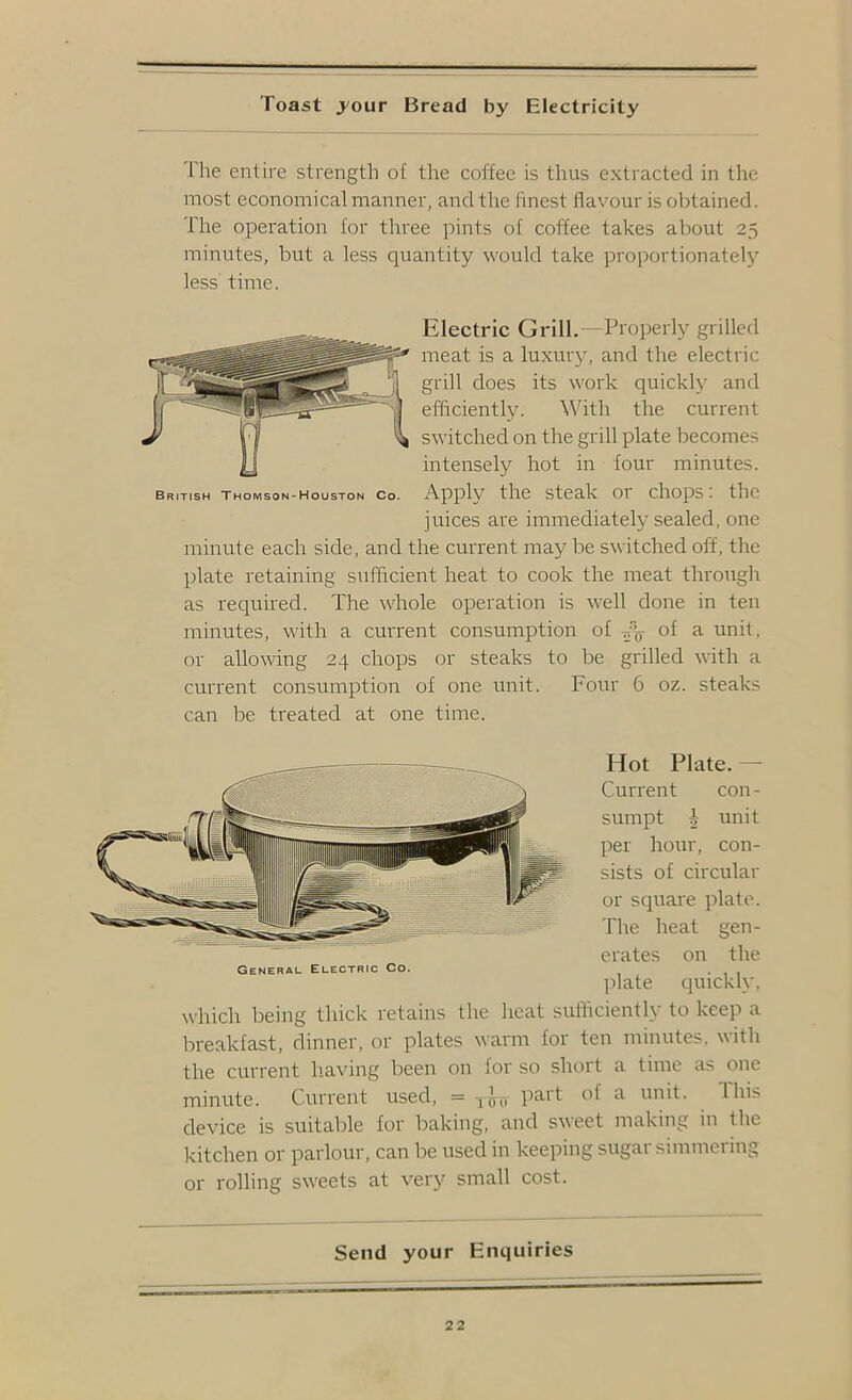 Toast jour Bread by Electricity Ihe entire strength of tlie coffee is thus extracted in the most economical manner, and the finest flavour is oljtained. The operation for three pints of coffee takes about 25 minutes, but a less quantity would take proportionatelj'^ less’ time. Electric Grill.— Properly grilled meat is a luxury, and the electric grill does its work quickly and efficiently. With the current switched on the grill plate becomes intensely hot in four minutes. British Thomson-Houston Co. Apply the steak or chops: the juices are immediately sealed, one minute each side, and the current may be switched off, the plate retaining sufficient heat to cook the meat through as required. The whole operation is well done in ten minutes, with a current consumption of of a unit, or allowing 24 chops or steaks to be grilled with a current consumption of one unit. Four 6 oz. steaks can be treated at one time. Hot Plate. — Current con- sumpt i unit per hour, con- sists of circular or square plate. The heat gen- erates on the General Electric Co. plate quickly. which being thick retains the heat sufficiently to keep a breakfast, dinner, or plates warm lor ten minutes, with the current having been on for so short a time as one minute. Current used, = P^-^t of a unit. Ihis device is suitable for baking, and sweet making in the kitchen or parlour, can be used in keeping sugar simmering or rolling sw'eets at very small cost. Send your Enquiries