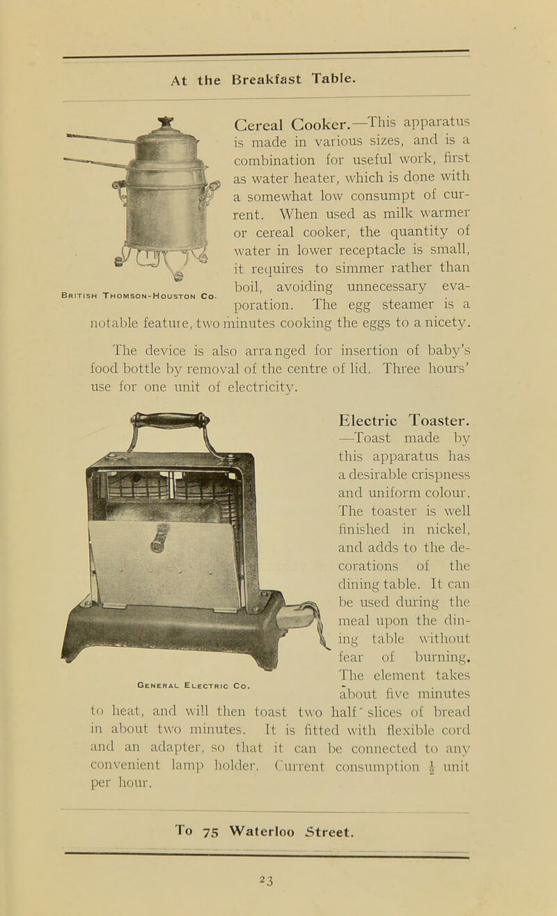 At the Breakfast Table. Cereal Cooker.—This apparatus is made in various sizes, and is a combination for useful work, first as water heater, which is done with a somewhat low consumpt of cur- rent. When used as milk warmer or cereal cooker, the quantity of water in lower receptacle is small, it requires to simmer rather than boil, avoiding unnecessary eva- British Thomson-Houston Co. poration. The egg steamer is a notable feature, two lirinutes cooking the eggs to a nicety. The device is also arranged lor insertion of baby’s food bottle by I'emoval of the centre of lid. Three hours’ use for one unit of electricity. Electric Toaster. —Toast made by this apparatus has a desirable crispness and uniform colour. The toaster is well finished in nickel, and adds to the de- corations of the dining table. It can be used during the meal upon the din- ing table without fear of burning. 'I'he element takes General Electric Co. - , . about five minutes to heat, and will then toast two half' slices of bread in about two minutes. It is fitted with flexible cord and an adapter, so that it can be connected to any convenient lamp holder. Current consumption .1 unit per hour. To 75 Waterloo Street.