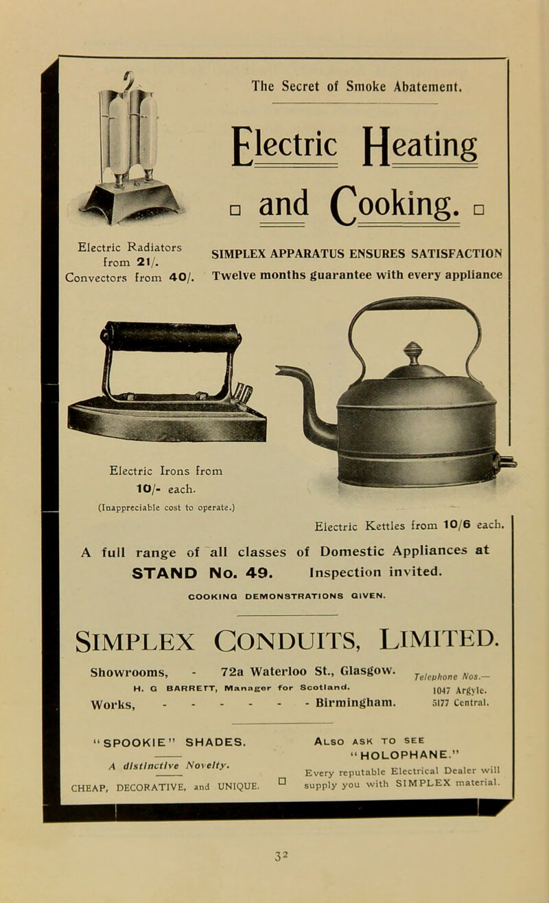 The Secret of Smoke Abatement. Electric Radiators from 21/. Convectors from 40/. SIMPLEX APPARATUS ENSURES SATISFACTION Twelve montbs guarantee with every appliance Electric Irons from 10/- each. (Inappreciable cost to operate.) Electric Kettles from 10/6 each, A full range of all classes of Domestic Appliances at STAND No. 49. Inspection invited. COOKINQ DEMONSTRATIONS GIVEN. Simplex Conduits, limited. Showrooms, - 72a Waterloo St., Glasgow. H. G BARRETT, Manager for Scotland. Works, Birmingham. Telephone Nos.— 1047 Argylc. .5177 Central. Also ask to see “ HOLOPHANE.” Every reputable Electrical Dealer will supply you with SIMPLEX material. “SPOOKIE” SHADES. A distinctive Novelty, CHEAP, DECORATIVE, and UNIQUE. Flectric [jeating and Cooking.