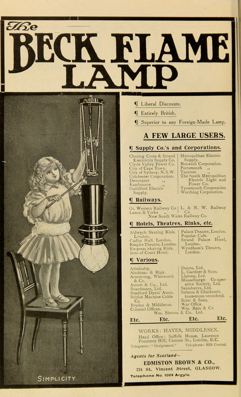 raatriAME ^ LAMP s r Liberal Discounts. ^ Entirely British. ^ Superior to any Foreign-Made Lamp. A FEW LARGE USERS. ^ Supply Co.’s and Corporations. Charing Cross & Strand Electricity Supply Co. Clyde Valley Power Co. City of Cape Town. City of Sydney, N.S.W. Colchester Corporation. Devonport ,, Eastbourne ,, Guildford Electric Supply. <11 Railways. Metropolitan Electric Supply. Norwich Corporation. Portsmouth ,, Taunton ,, The South Metropolitan Electric Light and Power Co. Tynemouth Corporation Worthing Corporation. N. W. Railway Gt. Western Railway Co I L. & Lancs. & Yorks ,, I Co. New South Wales Railway Co. ^1 Hotels, Theatres, Rinks, etc. Aldwych Skating Rink, Lf'ndon. Cadby Hall. Lo^^don. Empire Theatre, London. Empress ^katlng Rink. Inns of Court Hotel. Palace Theatre, London. Popular Cafe. ,, Strand Palace Hotel, London. Wyndbam's Theatre, London. ^ Various. Admiralty. Aitchison & Blair. Armstrong, Whitworth & Co. Arnott & Co., Ltd. Boardmans, Ltd. Bradford Dyers’ Assoc. British Macnine Cable Co. Bryden & Middleton. Colonial Offices. Wm. Simons Dunns, Ltd. L. Gardner & Sons. Liptons, Ltd. Musselburgh Cooper' ative Society, Ltd. Sainsburvs, Ltd. Salmon & Gluckstcin (numerous nranches). Scott & Sons. ar Office. Wtn. Bain & Co & Co.. Ltd. Etc. Etc^ Etc. Etc. WORKS: H.\.YES, MIDDLESEX. He.ad Office: Suffolk House, Laurence Pountney Hill,' Cannon St., London, E.C. Telegranis: Designment. Telephone: 9555 Central. Agents for Scotland— EDMISTON BROWN & CO., 22-1 St. Vincent Street, GLASGOW. Tolophono No. 1004 Argylo.