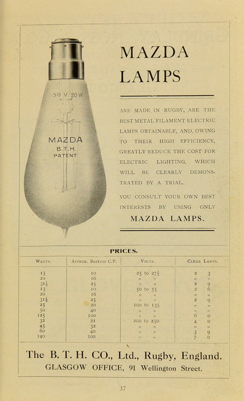 MAZDA LAMPS ARE MADE IN RUGBY, ARE THE BEST METAL FILAMENT ELECTRIC LAMPS OBTAINABLE, AND, OWING TO THEIR HIGH EFFICIENCY, GREATLY REDUCE THE COST FOR ELECTRIC LIGHTING. WHICH WILL BE CLEARLY DEMONS- TRATED BY A TRIAL. YOU CONSULT YOUR OWN BEST INTERESTS BY USING ONLY MAZDA LAMPS. PRICES. Watts. Approx. British C.P. Volts. Clear Lamps. '3 10 25 to 27J 2 3 20 16 II II n II T I 25 It II 2 9 13 10 50 to 55 2 6 20 16 II II tl It 3ii 25 II 11 2 9 25 20 100 to 135 It II 50 40 M II II II 125 100 tl II 6 0 32 21 200 to 250 4 0 45 32 II II II II 60 40 II n 3 9 140 100 n II 7 0 The B. T. H. GO., Ltd., Rugby, England. GLASGOW OFFICE, 91 Wellington Street.