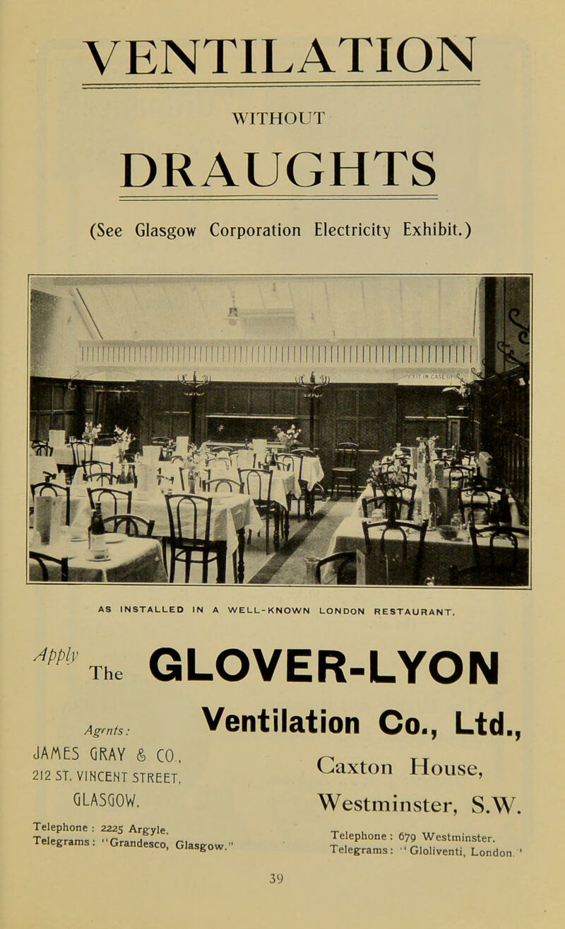 VENTILATION WITHOUT DRAUGHTS (See Glasgow Corporation Electricity Exhibit.) - AS INSTALLED IN A WELL-KNOWN LONDON RESTAURANT. *'Th. GLOVER-LYON Agrnfs: JA/AES GRAY & CO.. 212 ST. VINCENT STREET, GLASGOW. Ventilation Co., Ltd., Caxton House, Westminster, S.W. Telephone ; 2225 Argyle. Telegrams: Grandesco, Glasgow, 39 Telephone: 679 Westminster. Telegrams:  Gloliventi, London ’