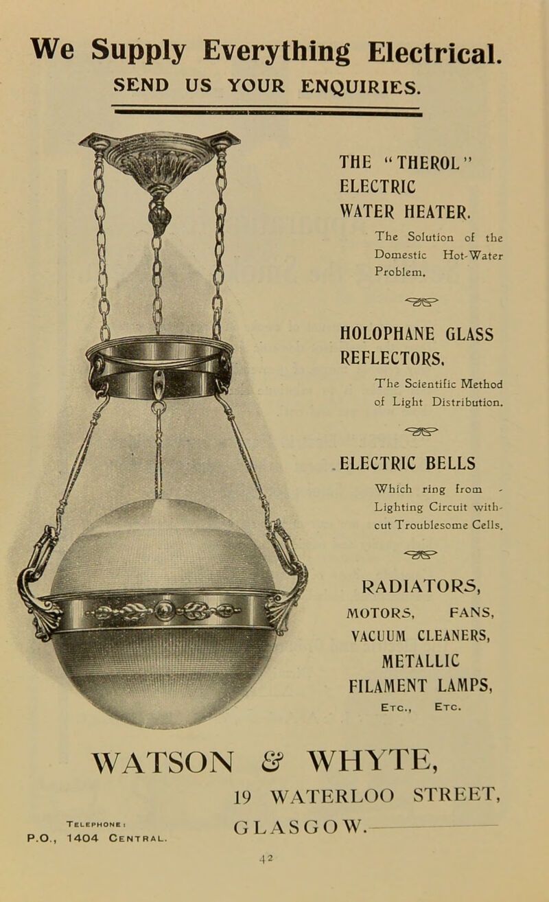 We Supply Everything Electrical. SEND US YOUR ENQUIRIES. THE “THEROL” ELECTRIC WATER HEATER. The Solution of the Domestic Hot-Water Problem. HOLOPHANE GLASS REFLECTORS. The Scientific Method of Light Distribution. .ELECTRIC BELLS Which ring from Lighting Circuit with- cut Troublesome Cells. RADIATORS, MOTORS, FANS, VACUUM CLEANERS, METALLIC FILAMENT LAMPS, Etc., Etc. WATSON & WHYTE, 19 WATERLOO STREET, TELEPHONE t P.O., 1404 Central. GLASGOW.— ■w