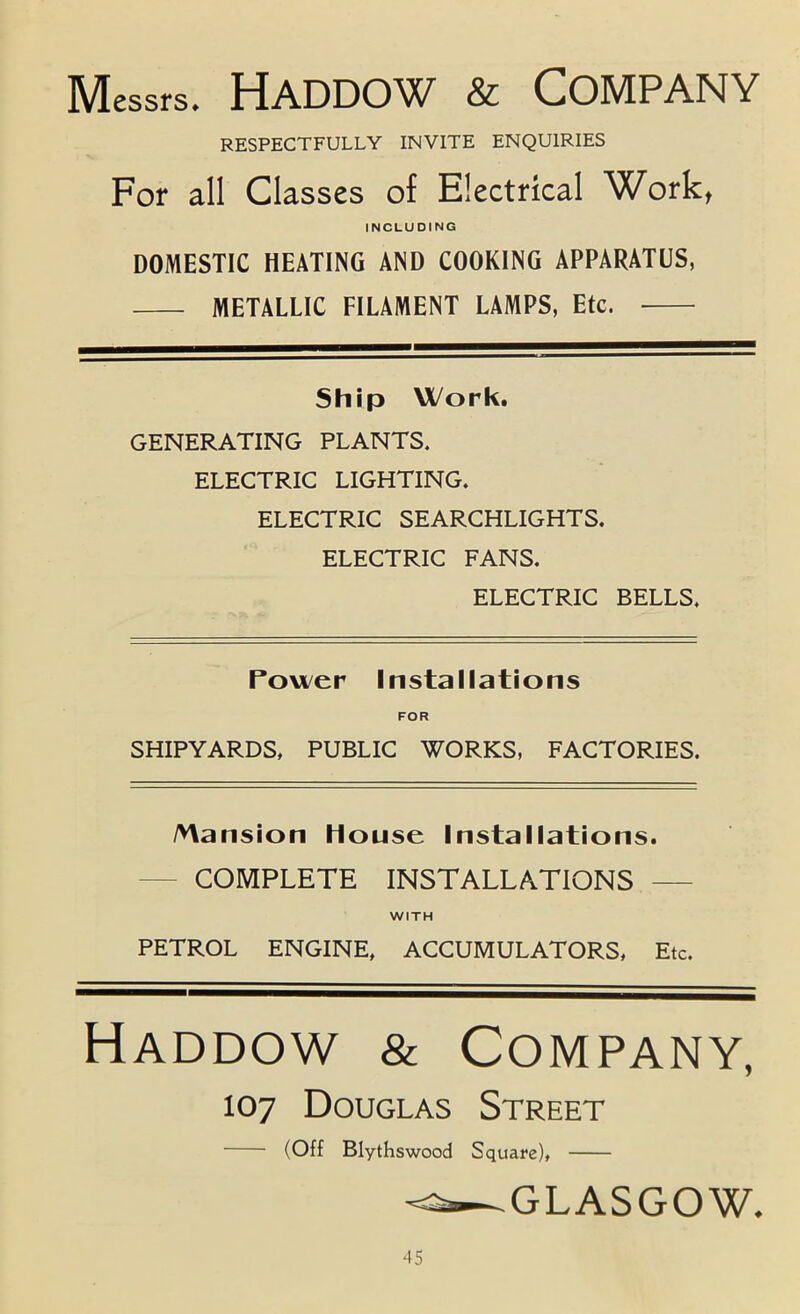 Messrs. Haddow & Company RESPECTFULLY INVITE ENQUIRIES For all Classes of Electrical Work, INCLUDING DOMESTIC HEATING AND COOKING APPARATUS, METALLIC FILAMENT LAMPS, Etc. Ship Work. GENERATING PLANTS. ELECTRIC LIGHTING. ELECTRIC SEARCHLIGHTS. ELECTRIC FANS. ELECTRIC BELLS. Pou/er Installations FOR SHIPYARDS, PUBLIC WORKS, FACTORIES. /vVansion House Installations. — COMPLETE INSTALLATIONS — WITH PETROL ENGINE, ACCUMULATORS, Etc. Haddow & Company, 107 Douglas Street (Off Blythswood Square), GLASGOW.