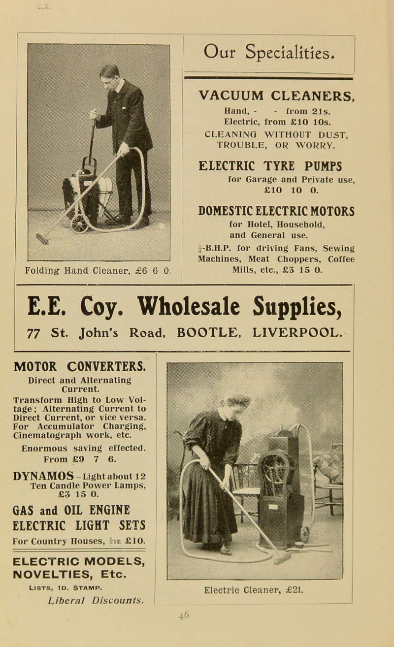 E.E. Coy. Wholesale Supplies, 77 St. John’s Road, BOOTLE. LIVERPOOL. Folding Hand Cleaner, £6 6 0. Our Specialities. | DYNAMOS -Light about 12 Ten Candle Power Lamps, £3 15 0. GAS and OIL ENGINE ELECTRIC LIGHT SETS For Country Houses, fruin £10. VACUUM CLEANERS. Hand, - - from 21s. Electric, from £10 10s. CLEANING WITHOUT DUST, TROUBLE, OR WORRY. ELECTRIC TYRE PUMPS for Garage and Private use, £10 10 0. DOMESTIC ELECTRIC MOTORS for Hotel, Household, and General use. 'f-B.H.P. for driving Fans, Sewing Machines, Meat Choppers, Coffee Mills, etc., £3 15 0. MOTOR CONVERTERS. Direct and Alternating Current. Transform High to Low Vol- tage ; Alternating Current to Direct Current, or vice versa. For Accumulator Charging, Cinematograph work, etc. Enormous saving effected. From £9 7 6. ELECTRIC MODELS, NOVELTIES, Etc. LISTS, ID. STAMP. ' Liberal Discounts. \ Electric Cleaner, £21.