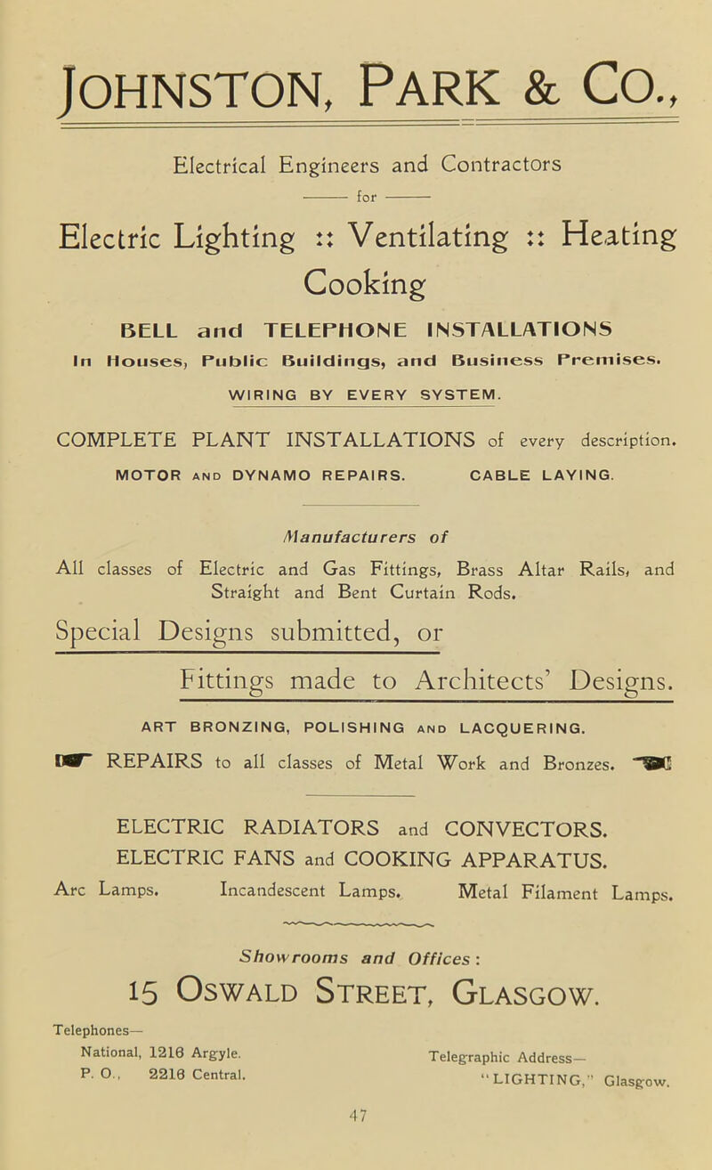 Johnston^ Park & Co.> Electrical Engineers and Contractors for Electric Lighting :: Ventilating :: Heating Cooking BELL and TELEPHONE INSTALLATIONS In Houses, Public Buildings, and Business Premises. WIRING BY EVERY SYSTEM. COMPLETE PLANT INSTALLATIONS of every description. MOTOR AND DYNAMO REPAIRS. CABLE LAYING. Manufacturers of All classes of Electric and Gas Fittings, Brass Altar Rails, and Straight and Bent Curtain Rods. Special Designs submitted, or Fittings made to Architects’ Designs. ART BRONZING, POLISHING and LACQUERING. WP REPAIRS to all classes of Metal Work and Bronzes. ELECTRIC RADIATORS and CONVECTORS. ELECTRIC FANS and COOKING APPARATUS. Arc Lamps. Incandescent Lamps. Metal Filament Lamps. Showrooms and Offices: 15 Oswald Street, Glasgow. Telephones— National, 1216 Argyle. Telegraphic Address- P. O.. 2216 Central. “LIGHTING,” Glasgow.