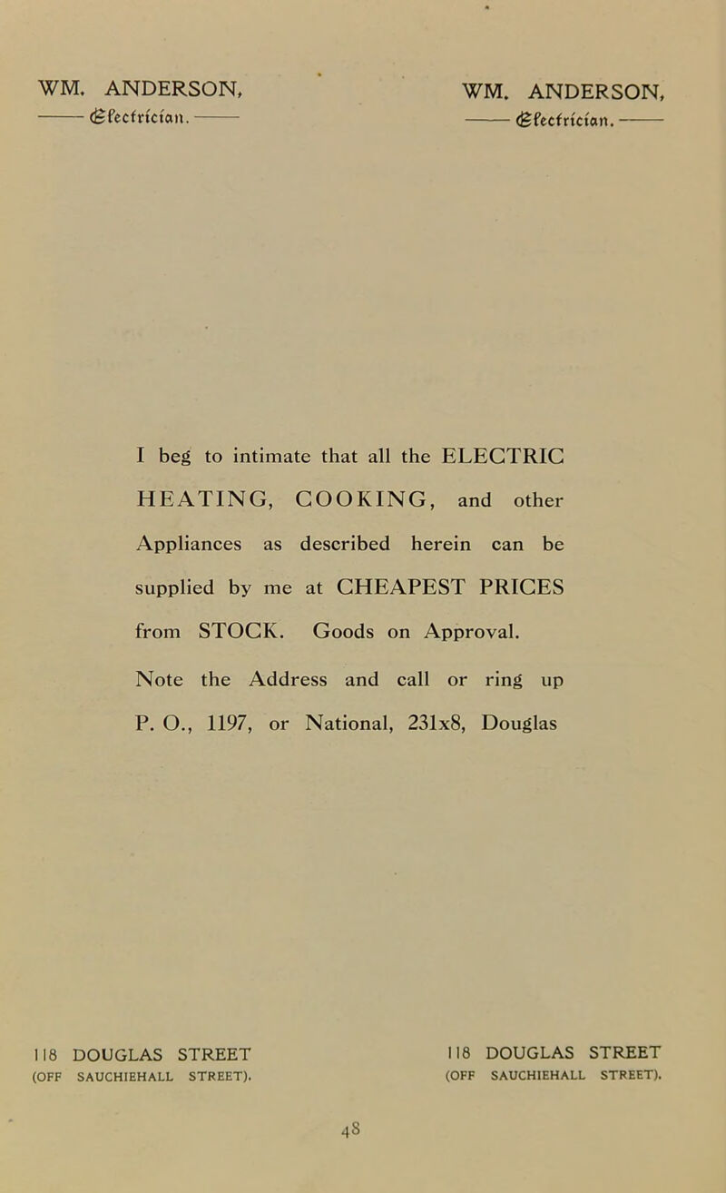 WM. ANDERSON, (Sfecfrtctan. WM. ANDERSON, (Sfecfrtctan. —— I beg to intimate that all the ELECTRIC HEATING, COOKING, and other Appliances as described herein can be supplied by me at CHEAPEST PRICES from STOCK. Goods on Approval. Note the Address and call or ring up P. O., 1197, or National, 231x8, Douglas 118 DOUGLAS STREET (OFF SAUCHIEHALL STREET). 48 118 DOUGLAS STREET (OFF SAUCHIEHALL STREET).