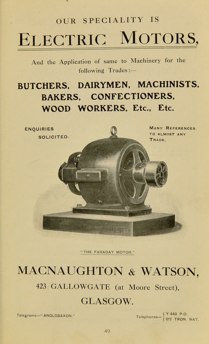 OUR SPECIALITY IS Electric Motors, And the Application of same to Machinery for the following Trades :— BUTCHERS. DAIRYMEN, MACHINISTS, BAKERS, CONFECTIONERS, WOOD WORKERS, Etc., Etc. “THE FARADAY MOTOR.’’ MACNAUGHTON & WATSON, 423 GALLOWGATE (at Moore Street), GLASGOW. Y 448 P.O. 617 TRON. NAT. TeleEt-ams— ANGLOSAXON. Telephones—