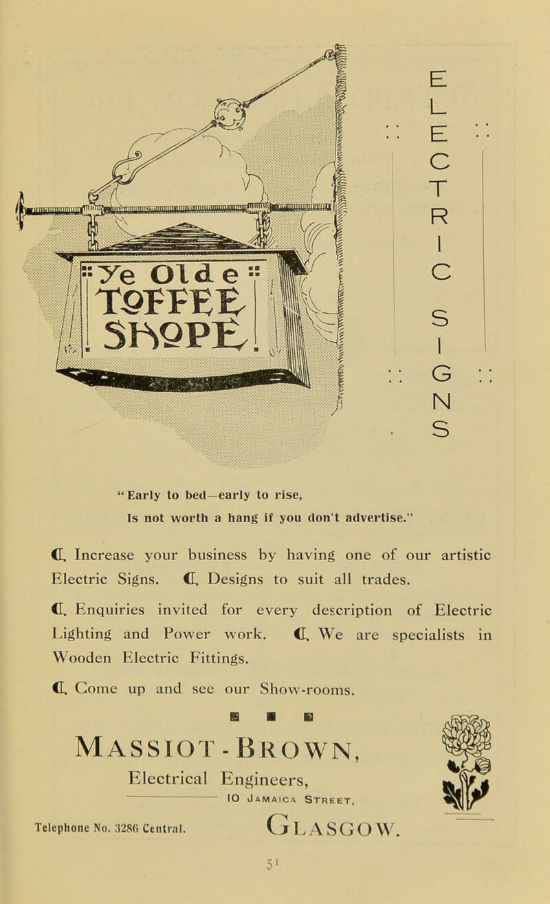 E L E C T R 1 C S 1 G N S “Early to bed—early to rise. Is not worth a hang if you don’t advertise.” c Increase your business by having one of our artistic Electric Signs. C. Designs to suit all trades. C. Enquiries invited for every description of Electric Lighting and Power work. C. We are specialists in Wooden Electric Eittings. C. Gome up and see our Show-rooms. B ■ B Massiot-Brown, Electrical Engineers, - 10 Jamaica Street, Telephone No. 3280 Central. Glasgow. 5'