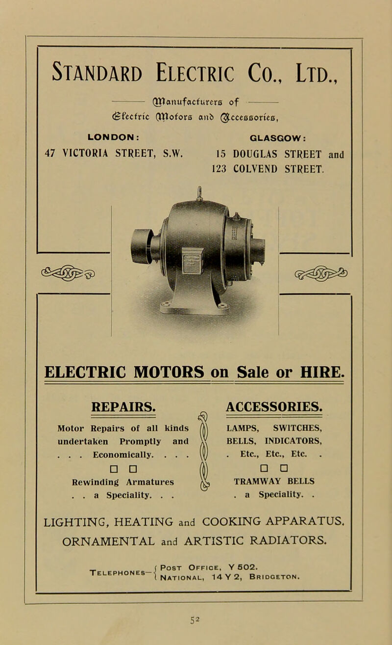 Standard Electric Co., Ltd., (Wanufacfurcro of (Sfccfrtc (VVlofore anb (^cceBBortes, LONDON: 47 VICTORIA STREET, S.W. GLASGOW: 15 DOUGLAS STREET and 123 COLVEND STREET. ELECTRIC MOTORS on Sale or HIRE. REPAIRS. Motor Repairs of all kinds undertaken Promptly and . . . Economically. . . . □ □ Rewinding Armatures . . a Speciality. . . ACCESSORIES. LAMPS, SWITCHES, BELLS, INDICATORS, . Etc., Etc., Etc. □ □ TRAMWAY BELLS . a Speciality. . LIGHTING, HEATING and COOKING APPARATUS. ORNAMENTAL and ARTISTIC RADIATORS. T ELEPHO NES—I Post Office, Y 602. National, 14 Y 2, Bridgeton.