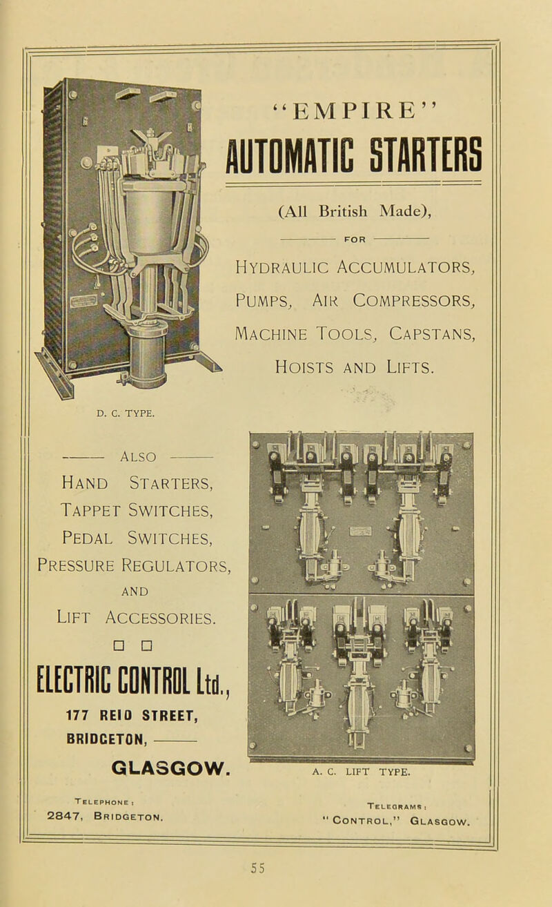 “EMPIRE” AUTOMATIC STARTERS (All British Made), FOR Hydraulic Accumulators, Pumps, Air Compressors, Machine Tools, Capstans, Hoists and Lifts. D. C. TYPE. Also Hand Starters, Tappet Switches, Pedal Switches, Pressure Regulators, AND Lift Accessories. □ □ EUCiniC CONTIilll Itn., 177 REIO STREET, BRIDGETON, GLASGOW. A. C. LIFT TYPE. T ELEPHONE I 2847, Bridgeton. TELEQRAMS t  Control,” Glasgow.