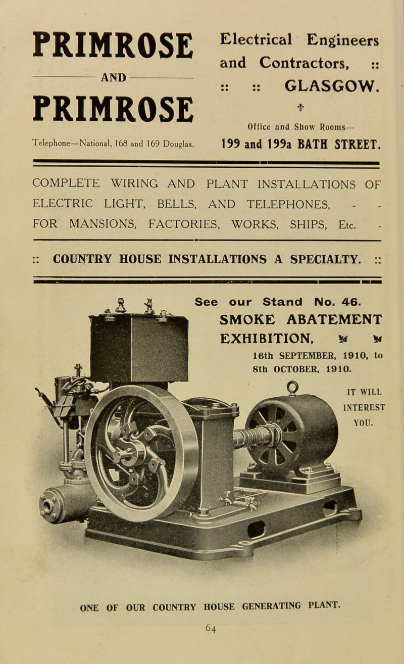 PRIMROSE AND PRIMROSE Telephone—National, 168 and 169 Douglas. COMPLETE WIRING AND PLANT INSTALLATIONS OF ELECTRIC LIGHT, BELLS, AND TELEPHONES, FOR MANSIONS, FACTORIES, WORKS, SHIPS, Etc. :: COUNTRY HOUSE INSTALLATIONS A SPECIALTY. :: Electrical Engineers and Contractors, :: :: GLASGOW. f Office and Show Rooms— 199 and 199a BATH STREET. See our Stand No. 46. SMOKE ABATEMENT EXHIBITION, Ha ^ 16th SEPTEMBER, 1910, to 8th OCTOBER, 1910. IT WILL INTEREST YOU. ONE OF OUR COUNTRY HOUSE GENERATING PLANT.